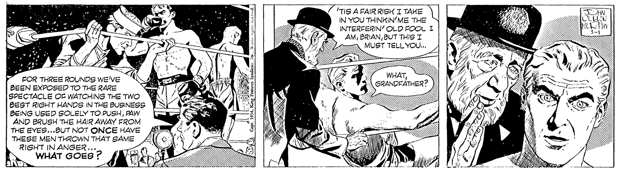 Art OCR: 'TIS A FAIR RISKI TAKE IN YOU THINKIN'ME THE INTERFERIN' OLD FOOL I AMBUT THIS I MUST TELLYOOU.. 3-1 WHATGRANDFATHER? FOR THREE ROUNDS WE'VE BEEN EXPOSED TO THE RARE SPECTACLE OF WATCHING THE TWO BEST RIGHT HANDS IN THE BUSINESS BEING USED SOLELY TO PUSHPAW AND BRUSH THE HAIR AWAY FROM THE EYES...BUT NOT ONCE HAVE THESE MEN THROWN THAT SAME RIGHT IN ANGER... WHAT GOES 'TIS A FAIR RISKI TAKE IN YOU THINKIN'ME THE INTERFERIN' OLD FOOL I AMBUT THIS I MUST TELLYOOU.. 3-1 WHATGRANDFATHER? FOR THREE ROUNDS WE'VE BEEN EXPOSED TO THE RARE SPECTACLE OF WATCHING THE TWO BEST RIGHT HANDS IN THE BUSINESS BEING USED SOLELY TO PUSHPAW AND BRUSH THE HAIR AWAY FROM THE EYES...BUT NOT ONCE HAVE THESE MEN THROWN THAT SAME RIGHT IN ANGER... WHAT GOES