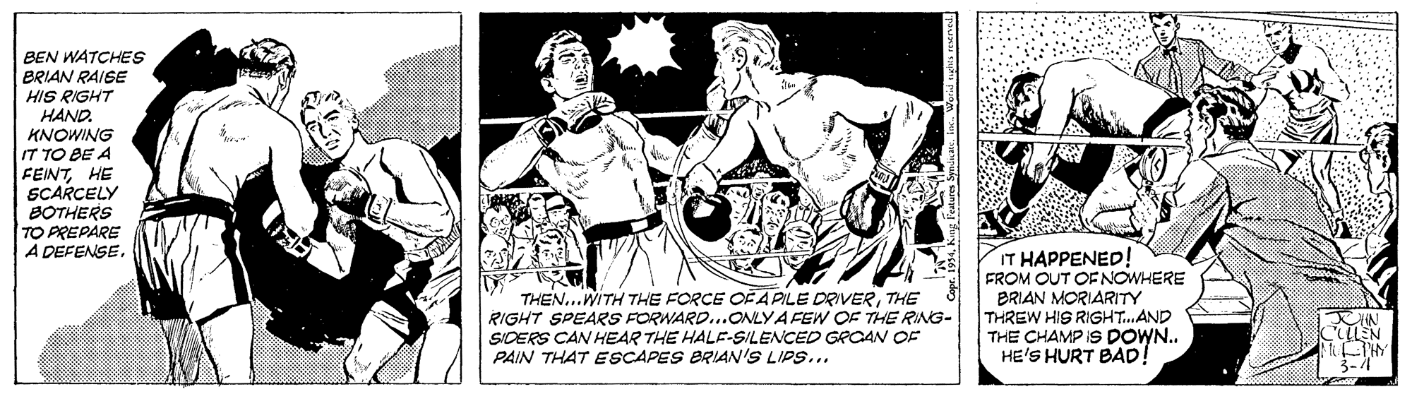 Chest OCR: BEN WATCHES BRIAN RAISE HIS RIGHT HAND. KNOWING IT TO BE A FEINTHE SCARCELY BOTHERS TO PREPARE A DEFENSETHE RIGHT SPEARS FORWARD...ONLYA FEW OF THE RING- SIDERS CAN HEAR THE HALE-SILENCED GROAN OF PAIN THAT ESCAPES BRIAN'S LIPS... IT HAPPENED! FROM OUT OFNOWHERE BRIAN MORIARITY THREW HIS RIGHT.AND THE CHAMP IS DOWN.. HE'S HURT BAD! 3-4 BEN WATCHES BRIAN RAISE HIS RIGHT HAND. KNOWING IT TO BE A FEINTHE SCARCELY BOTHERS TO PREPARE A DEFENSETHEN...WITH THE FORCE OF A PILE DRIVERTHE RIGHT SPEARS FORWARD...ONLYA FEW OF THE RING- SIDERS CAN HEAR THE HALE-SILENCED GROAN OF PAIN THAT ESCAPES BRIAN'S LIPS... IT HAPPENED! FROM OUT OFNOWHERE BRIAN MORIARITY THREW HIS RIGHT.AND THE CHAMP IS DOWN.. HE'S HURT BAD! 3-4