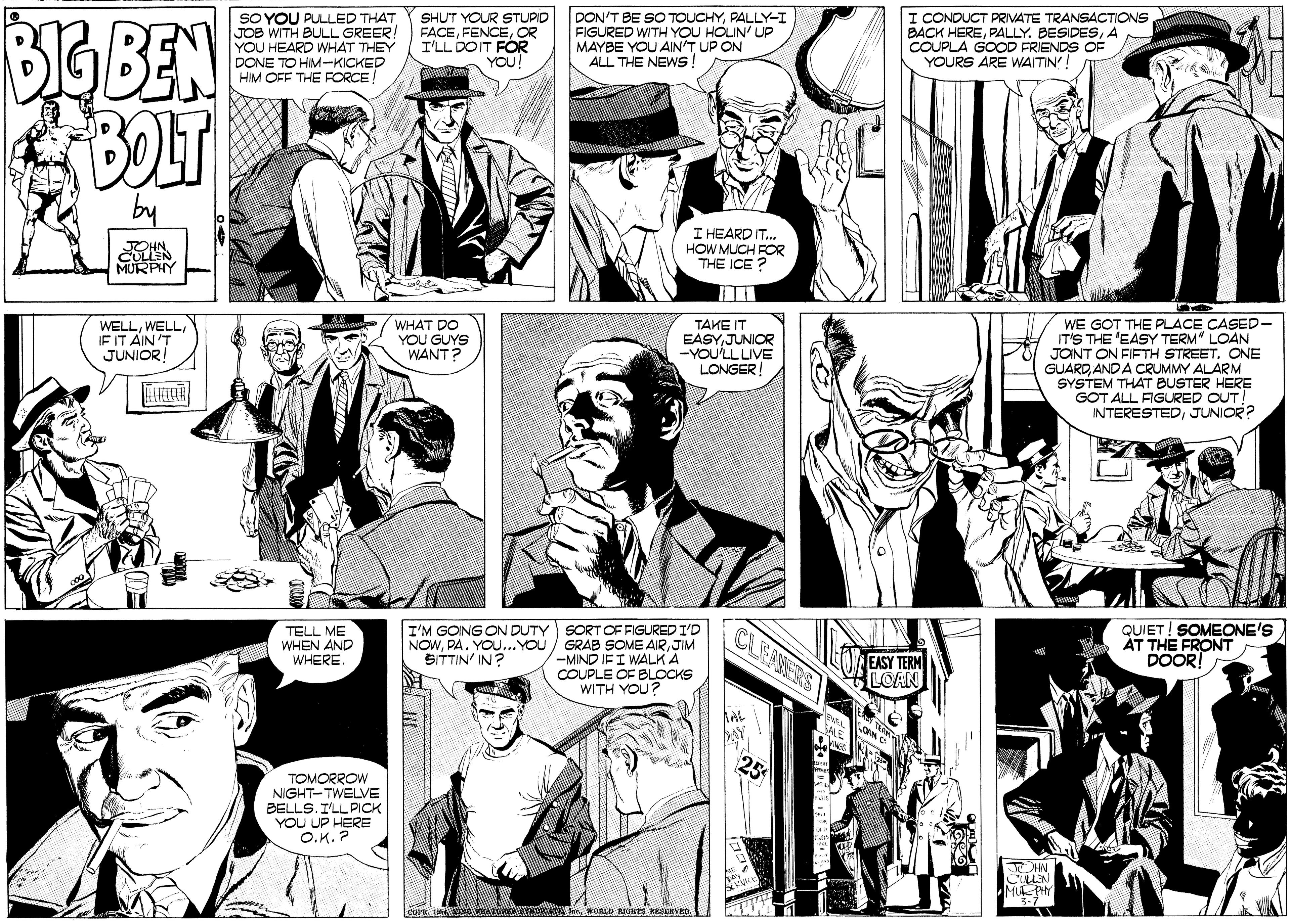 Comic book OCR: BGBEN BOLT SO YOU PULLED THAT JOB WITH BULL GREER YOU HEARD WHAT THEY DONE TO HIM-KICKED HIM OFF THE FORCE! SHUT YOUR STUPID FACEOR I'LL DOIT FOR YOU! DON'T BE SO TOUCHYPALLY-I FIGURED WITH YOU HOUN' UP MAYBE YOU AIN'T UP ON ALL THE NEWS! I CONDUCT PRIVATE TRANSACTIONS BACK HEREA COUPLA GOOD FRIENDS OF YOURS ARE WAITIN! JOHN. CULLEN MURPHY I HEARD IT. HOW MUCH FOR THE ICE WHAT DO YOU GUYS WANT? TAKE IT EASYJUNIOR -YOULL LIVE LONGER! WE GOT THE PLACE CASED- IT'S THE 'EASY TERM LOAN JONT ON FIFTH STREET. ONE GUARDAND A CRUMMY ALARM SYSTEM THAT BUSTER HERE GOT ALL FIGURED OUT INTERESTEDJUNIOR? WELLIF IT AIN 'T JUNIORI TELL ME WHEN AND WHERE. I'M GOING ON DUTY SORT OF FIGURED I'D NOWJIM -MIND IFI WALK A COUPLE OF BLOCKS WITH YOU? CLEANERS QUIET! SOMEONE'S AT THE FRONT DOOR! SITTIN IN? EASY TERM LOAN DAY TOMORROW NIGHT-TWELVE BELLS. I'LL PICK YOU UP HERE O.K. ? JOHN CULN M PAY BGBEN BOLT SO YOU PULLED THAT JOB WITH BULL GREER YOU HEARD WHAT THEY DONE TO HIM-KICKED HIM OFF THE FORCE! SHUT YOUR STUPID FACEOR I'LL DOIT FOR YOU! DON'T BE SO TOUCHYPALLY-I FIGURED WITH YOU HOUN' UP MAYBE YOU AIN'T UP ON ALL THE NEWS! I CONDUCT PRIVATE TRANSACTIONS BACK HEREPALLY. BESIDESA COUPLA GOOD FRIENDS OF YOURS ARE WAITIN! JOHN. CULLEN MURPHY I HEARD IT. HOW MUCH FOR THE ICE WHAT DO YOU GUYS WANT? TAKE IT EASYJUNIOR -YOULL LIVE LONGER! WE GOT THE PLACE CASED- IT'S THE 'EASY TERM LOAN JONT ON FIFTH STREET. ONE GUARDAND A CRUMMY ALARM SYSTEM THAT BUSTER HERE GOT ALL FIGURED OUT INTERESTEDJUNIOR? WELLIF IT AIN 'T JUNIORI TELL ME WHEN AND WHERE. I'M GOING ON DUTY SORT OF FIGURED I'D NOWPA. YOU...YOU / GRAB SOME AIRJIM -MIND IFI WALK A COUPLE OF BLOCKS WITH YOU? CLEANERS QUIET! SOMEONE'S AT THE FRONT DOOR! SITTIN IN? EASY TERM LOAN DAY TOMORROW NIGHT-TWELVE BELLS. I'LL PICK YOU UP HERE O.K. ? JOHN CULN M PAY
