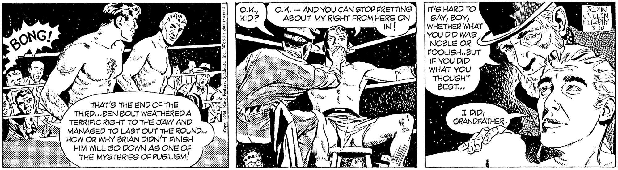 Comics OCR: IT'S HARD TO SAYWHETHER WHAT YOU DID WAS NOBLE OR FOOLISH.BUT IF YOU DID WHAT YOU THOUGHT BEST... O.K.KID? O.K. - AND YOU CAN STOP FRETTING ABOUT MY RIGHT FROM HERE ON IN! CHN BONG THAT'S THE END OF THE THIRD...BEN BOLT WEATHEREDA TERRIFIC RIGHT TO THE JAW AND MANAGED TO LAST OUT THE ROUND.. HOW OR WHY BRIAN DIDN'T FINISH HIM WILL GO DOWN AS ONE OF THE MYSTERIES OF PUGILISM! I DIDGRANDFATHER. IT'S HARD TO SAYWHETHER WHAT YOU DID WAS NOBLE OR FOOLISH.BUT IF YOU DID WHAT YOU THOUGHT BEST... O.K.KID? O.K. - AND YOU CAN STOP FRETTING ABOUT MY RIGHT FROM HERE ON IN! CHN BONG THAT'S THE END OF THE THIRD...BEN BOLT WEATHEREDA TERRIFIC RIGHT TO THE JAW AND MANAGED TO LAST OUT THE ROUND.. HOW OR WHY BRIAN DIDN'T FINISH HIM WILL GO DOWN AS ONE OF THE MYSTERIES OF PUGILISM! I DID