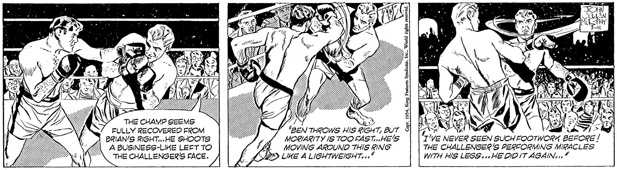 Printmaking OCR: JOHN MPHY 3-11 THE CHAMP SEEMS FULLY RECOERED FROM BRIAN'S RIGHT..HE SHOOTS A BUSINESS-LIKE LEFT TO THE CHALLENGER'S FACE. "BEN THROWS HIS RIGHTBUT MORIARITY IS TOO FAST.HE'S MOVING AROUND THIS RING LIKE A LIGHTWEIGHT... "I'VE NEVER SEEN SUCH FOOTWORK BEFORE! THE CHALLENGER'S PERFORMING MIRACLES WITH HIS LEGS... HE DID IT AGAIN..." JOHN MPHY 3-11 THE CHAMP SEEMS FULLY RECOERED FROM BRIAN'S RIGHT..HE SHOOTS A BUSINESS-LIKE LEFT TO THE CHALLENGER'S FACE. "BEN THROWS HIS RIGHTBUT MORIARITY IS TOO FAST.HE'S MOVING AROUND THIS RING LIKE A LIGHTWEIGHT... "I'VE NEVER SEEN SUCH FOOTWORK BEFORE! THE CHALLENGER'S PERFORMING MIRACLES WITH HIS LEGS... HE DID IT AGAIN..."
