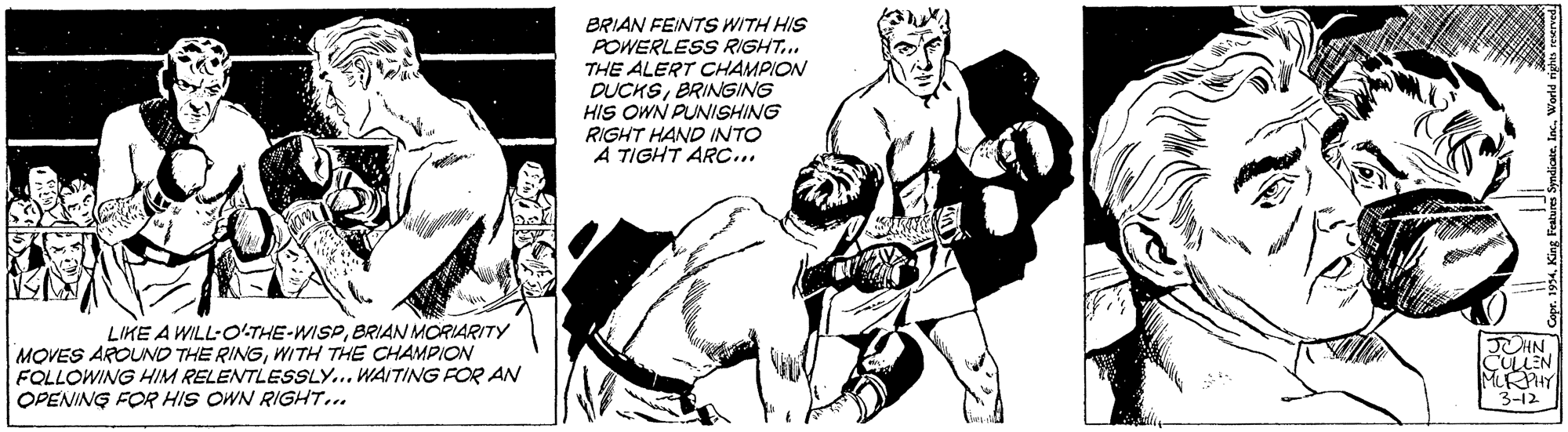 Monochrome OCR: BRIAN FEINTS WITH HIS POWERLESS RIGHT... THE ALERT CHAMPION DUCKSBRINGING HIS OWN PUNISHING RIGHT HAND INTO À TIGHT ARC... LIKE A WILL-OLTHE-WISPBRIAN MORIARITY MOVES AROUND THE RINGWITH THE CHAMPION FOLLOWING HIM RELENTLESSLY... WAITING FOR AN OPENING FOR HIS OWN RIGHT... CULLEN MRHY 3-12 BRIAN FEINTS WITH HIS POWERLESS RIGHT... THE ALERT CHAMPION DUCKSBRINGING HIS OWN PUNISHING RIGHT HAND INTO À TIGHT ARC... LIKE A WILL-OLTHE-WISPBRIAN MORIARITY MOVES AROUND THE RINGWITH THE CHAMPION FOLLOWING HIM RELENTLESSLY... WAITING FOR AN OPENING FOR HIS OWN RIGHT... CULLEN MRHY 3-12