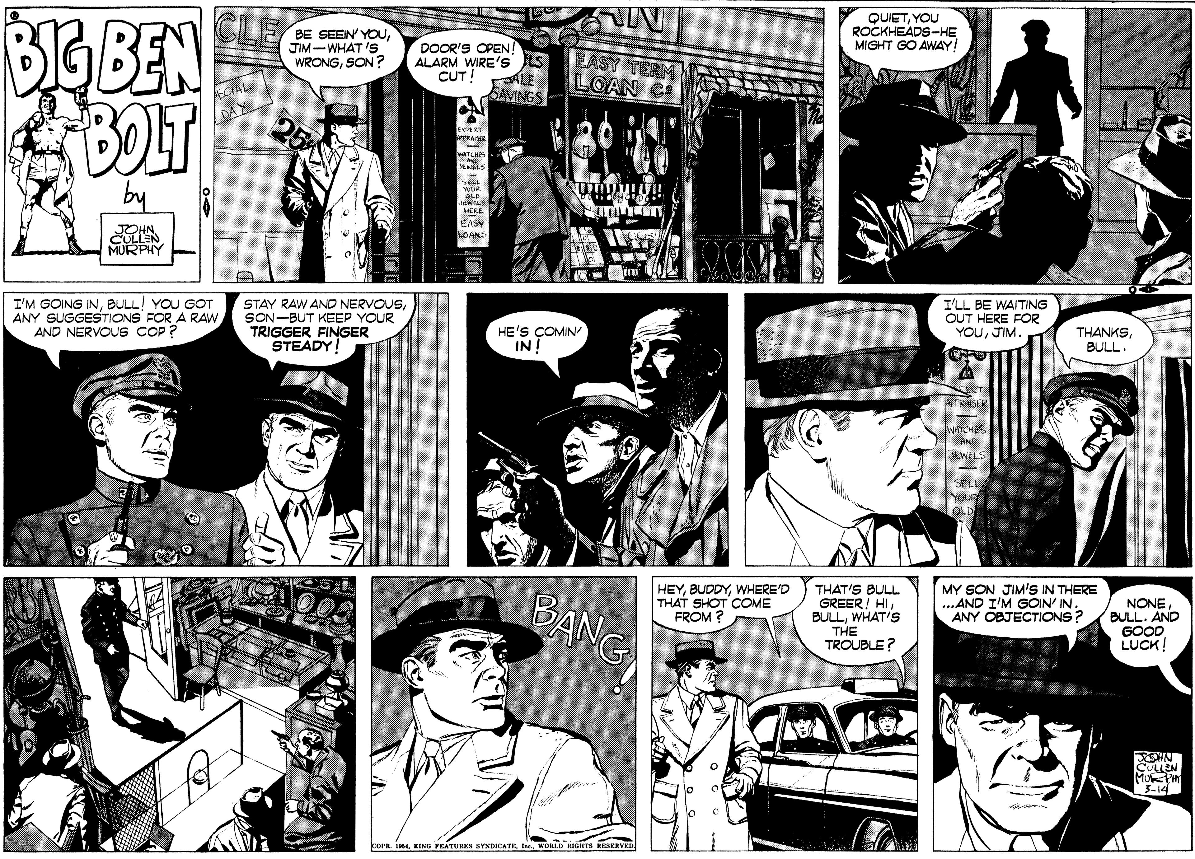 Cartoon OCR: CLE BIG BEN BOLT BE SEEIN' YOUJIM-WHAT 'S WRONGSON ? QUIETYOU ROCKHEADS-HE MIGHT GO AWAY DOOR'S OPEN! ALARM WIRE's S CUT! ALE SAVINGS EASY TERM LOAN C ECIAL DAY ERY wATCH by SELT EASY LOANS MURPHY I'M GOING INBULL! YOU GOT ANY SUGGESTIONS FOR A RAWAND NERVOUS COP ? STAY RAW ANO NERVOUSSON-BUT KEEP YOUR TRIGGER FINGER STEADY HE'S COMIN INT I'LL BE WAITING OUT HERE FOR YOUJIM. THANKSBULL. ? TRASER WATCHES AND JEWELS SELL YOUR OLD BANG MY SON JIM'S IN THERE ...AND I'M GOIN' IN. ANY OBJECTIONS? HEYWHERE'D THAT SHOT COME FROM ? THAT'S BULL GREER! HIWHAT'S THE TROUBLE? NONEBULL. AND GOOD LUCK! CULLEN MuP 3-14 coPr. I4KING FRATURES HYNDICATE I wOR GHTS KESERVED CLE BIG BEN BOLT BE SEEIN' YOUJIM-WHAT 'S WRONGSON ? QUIETYOU ROCKHEADS-HE MIGHT GO AWAY DOOR'S OPEN! ALARM WIRE's S CUT! ALE SAVINGS EASY TERM LOAN C ECIAL DAY ERY wATCH by SELT EASY LOANS MURPHY I'M GOING INBULL! YOU GOT ANY SUGGESTIONS FOR A RAWAND NERVOUS COP ? STAY RAW ANO NERVOUSSON-BUT KEEP YOUR TRIGGER FINGER STEADY HE'S COMIN INT I'LL BE WAITING OUT HERE FOR YOUJIM. THANKSBULL. ? TRASER WATCHES AND JEWELS SELL YOUR OLD BANG MY SON JIM'S IN THERE ...AND I'M GOIN' IN. ANY OBJECTIONS? HEYWHERE'D THAT SHOT COME FROM ? THAT'S BULL GREER! HIWHAT'S THE TROUBLE? NONEBULL. AND GOOD LUCK! CULLEN MuP 3-14 coPr. I4KING FRATURES HYNDICATE I wOR GHTS KESERVED