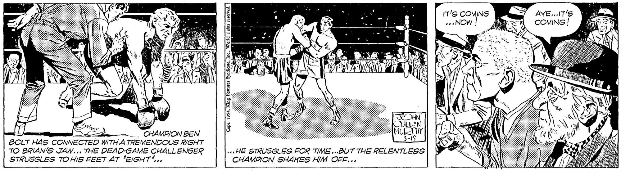 Monochrome OCR: IT'S COMING ...NOW ! AYE...IT'S COMINGCULLIN MURNY CHAMPION BEN BOLT HAS CONNECTED WITHA TREMENDOUS RIGHT TO BRIAN'S JAW... THE DEAD-GAME CHALLENGER STRUGGLES TO HIS FEET AT 'EIGHT'... ...HE STRUGGLES FOR TIME.BUT THE RELENTLESS CHAMPION SHAKES HIM OFE... 34Inc. IT'S COMING ...NOW ! AYE...IT'S COMINGCULLIN MURNY CHAMPION BEN BOLT HAS CONNECTED WITHA TREMENDOUS RIGHT TO BRIAN'S JAW... THE DEAD-GAME CHALLENGER STRUGGLES TO HIS FEET AT 'EIGHT'... ...HE STRUGGLES FOR TIME.BUT THE RELENTLESS CHAMPION SHAKES HIM OFE... 34King Features Syudicae