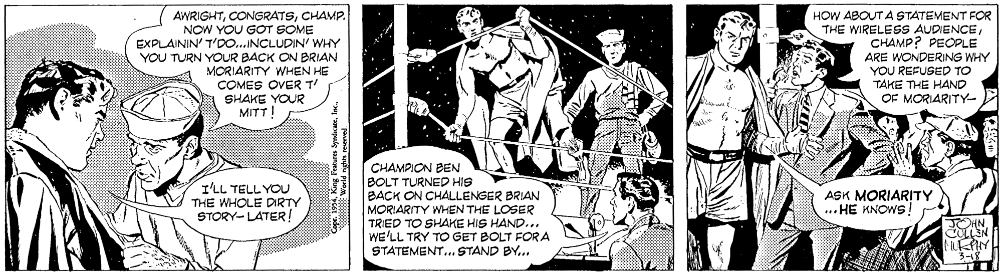 Art OCR: AWRIGHTCHAMP. NOW YOU GOT SOME EXPLAININ' T'DO..INCLUDIN' WHY YOU TURN YOUR BACK ON BRIAN MORIARITY WHEN HE COMES OVER T SHAKE YOUR MITT! HOW ABOUT A STATEMENT FOR THE WIRELESS AUDIENCECHAMP? PEOPLE ARE WONDERING WHY YOU REFUSED TO TAKE THE HAND OF MORIARITY- CHAMPION BEN BOLT TURNED HIS BACK ON CHALLENGER BRIAN MORIARITY WHEN THE LOSER TRIED TO SHAKE HIS HAND... WE'LL TRY TO GET BOLT FORA STATEMENT.. STAND BY... I'LL TELL YOU THE WHOLE DIRTY STORY-LATER ! ASK MORIARITY ... HE KNOWS! JOHN 3-18 AWRIGHTCHAMP. NOW YOU GOT SOME EXPLAININ' T'DO..INCLUDIN' WHY YOU TURN YOUR BACK ON BRIAN MORIARITY WHEN HE COMES OVER T SHAKE YOUR MITT! HOW ABOUT A STATEMENT FOR THE WIRELESS AUDIENCECHAMP? PEOPLE ARE WONDERING WHY YOU REFUSED TO TAKE THE HAND OF MORIARITY- CHAMPION BEN BOLT TURNED HIS BACK ON CHALLENGER BRIAN MORIARITY WHEN THE LOSER TRIED TO SHAKE HIS HAND... WE'LL TRY TO GET BOLT FORA STATEMENT.. STAND BY... I'LL TELL YOU THE WHOLE DIRTY STORY-LATER ! ASK MORIARITY ... HE KNOWS! JOHN 3-18