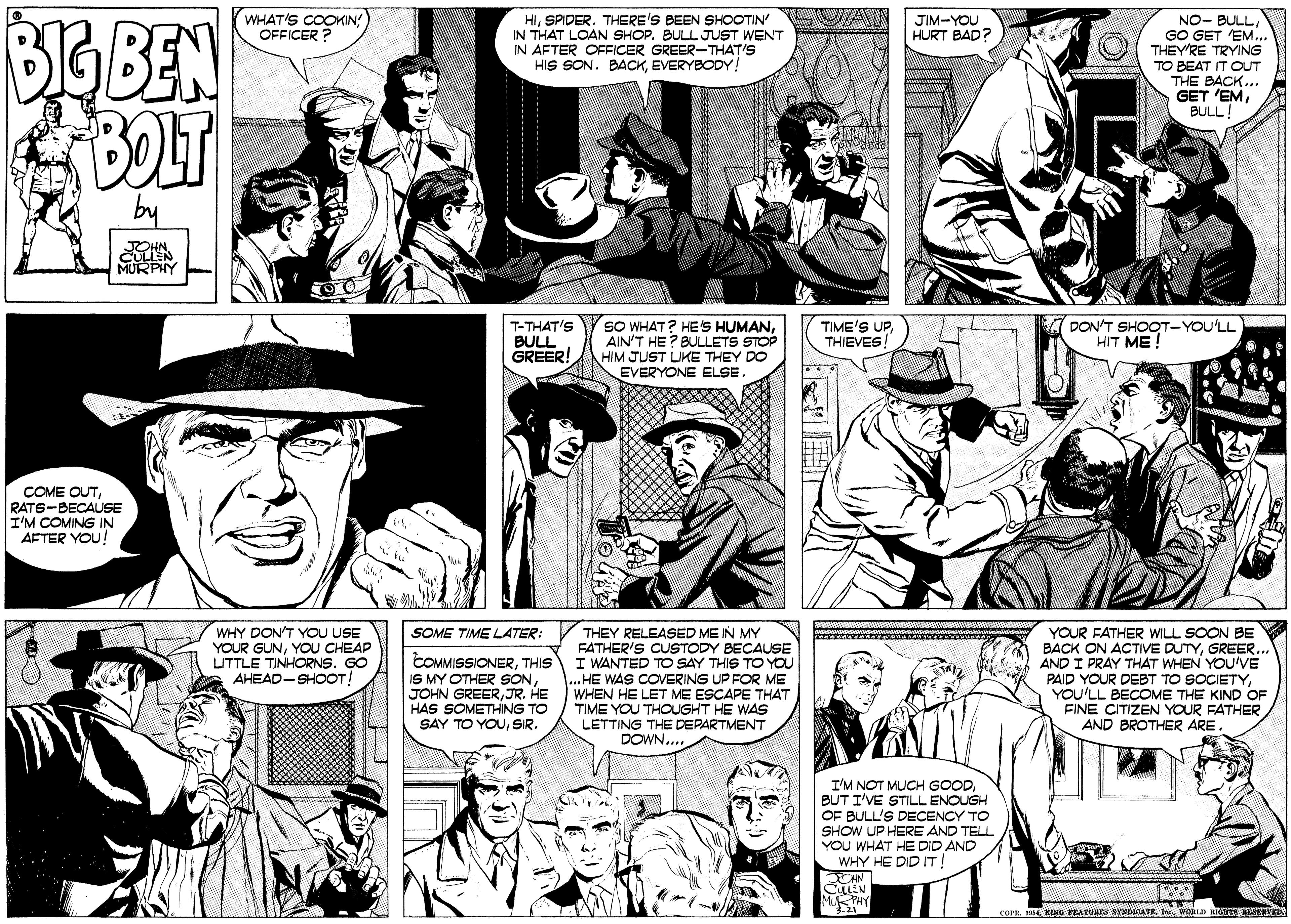 Organism OCR: BIG BEN BOLT WHAT'S COOKIN: OFFICER ? HISPIDER. THERE'S BEEN SHOOTIN IN THAT LOAN SHOP. BULL JUST WENT IN AFTER OFFICER GREER-THATIS HIS SON. BACKEVERYBODY! JIM-YOU HURT BAD? NO- BULLGO GET EM.. THEY'RE TRYING TO BEAT IT OUT THE BACK... GET 'EMBULL! by CULLEN MURPHY SO WHAT? HES HUMANAIN'T HE? BULLETS STOP HIM JUST LIKE THEY DO EVERYONE ELSE. T-THAT'S BULL GREER! TIME'S UPTHIEVES! DON'T SHOOT-YOU'LL HIT ME ! COME OUTRATS-BECAUSE I'M COMING IN AFTER YOU! WHY DON'T YOU USE YOUR GUNYOU CHEAP UTTLE TINHORNS. GO AHEAD-SHOOT THEY RELEASED ME IN MY FATHER'S CUSTODY BECAUSE I WANTED TO SAY THIS TO YOU ...HE WAS COVERING UP FOR ME WHEN HE LET ME ESCAPE THAT TIME YOU THOUGHT HE WAS LETTING THE DEPARTMENT DOWN.... YOUR FATHER WILL SOON BE BACK ON ACTVE DUTYGREER AND I PRAY THAT WHEN YOU'VE PAID YOUR DEBT TO SOCIETYYOU'LL BECOME THE KIND OF FINE CITIZEN YOUR FATHER AND BROTHER ARE SOME TIME LATER: COMMISSIONERTHIS IS MY OTHER SONJR. HE HAS SOMETHING TO SAY TO YOUSIR. I'M NOT MUCH GOODBUT I'VE STILL ENOUGH OF BULL'S DECENCY TO SHOW UP HERE AND TELL YOU WHAT HE DID AND WHY HE DID IT ! CULEN MPHY cora. nsE KING EATURES areDCATE. JWORLD RIS EIERVE BIG BEN BOLT WHAT'S COOKIN: OFFICER ? HISPIDER. THERE'S BEEN SHOOTIN IN THAT LOAN SHOP. BULL JUST WENT IN AFTER OFFICER GREER-THATIS HIS SON. BACKEVERYBODY! JIM-YOU HURT BAD? NO- BULLGO GET EM.. THEY'RE TRYING TO BEAT IT OUT THE BACK... GET 'EMBULL! by CULLEN MURPHY SO WHAT? HES HUMANAIN'T HE? BULLETS STOP HIM JUST LIKE THEY DO EVERYONE ELSE. T-THAT'S BULL GREER! TIME'S UPTHIEVES! DON'T SHOOT-YOU'LL HIT ME ! COME OUTRATS-BECAUSE I'M COMING IN AFTER YOU! WHY DON'T YOU USE YOUR GUNYOU CHEAP UTTLE TINHORNS. GO AHEAD-SHOOT THEY RELEASED ME IN MY FATHER'S CUSTODY BECAUSE I WANTED TO SAY THIS TO YOU ...HE WAS COVERING UP FOR ME WHEN HE LET ME ESCAPE THAT TIME YOU THOUGHT HE WAS LETTING THE DEPARTMENT DOWN.... YOUR FATHER WILL SOON BE BACK ON ACTVE DUTYGREER AND I PRAY THAT WHEN YOU'VE PAID YOUR DEBT TO SOCIETYYOU'LL BECOME THE KIND OF FINE CITIZEN YOUR FATHER AND BROTHER ARE SOME TIME LATER: COMMISSIONERTHIS IS MY OTHER SONJOHN GREERJR. HE HAS SOMETHING TO SAY TO YOUSIR. I'M NOT MUCH GOODBUT I'VE STILL ENOUGH OF BULL'S DECENCY TO SHOW UP HERE AND TELL YOU WHAT HE DID AND WHY HE DID IT ! CULEN MPHY cora. nsE KING EATURES areDCATE. JWORLD RIS EIERVE