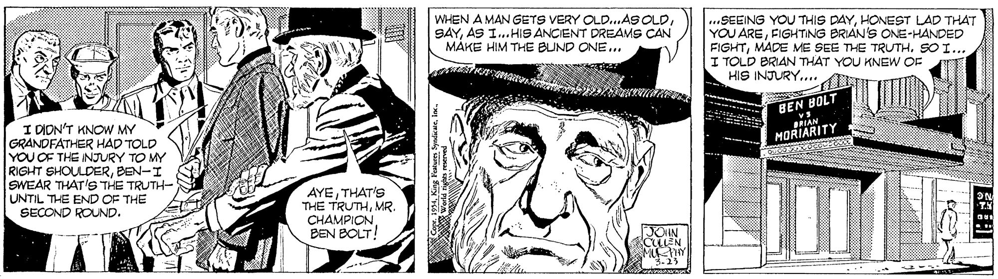 Cartoon OCR: WHEN A MAN GETS VERY OLD...AS OLDAS I...HIS ANCIENT DREAMS CAN MÁKE HIM THE BUND ONE... ...SEEING YOU THIS DAYHONEST LAD THAT YOU AREFIGHTING BRIAN'S ONE-HANDED FIGHTSO I... I TOLD BRIAN THAT YOU KNEW OF HIS INJURY.... BEN BOLT BRIAN MORIARITY I DION'T KNOW MY GRANDFATHER HAD TOLD YOU OF THE INJURY TO MY RIGHT SHOULDERBEN-I SWEAR THAT'S THE TRUTH- UNTIL THE END OF THE SECOND ROUND. AYETHAT'S THE TRUTHMR. CHAMPIONBEN BOLT! CLLEN WHEN A MAN GETS VERY OLD...AS OLDAS I...HIS ANCIENT DREAMS CAN MÁKE HIM THE BUND ONE... ...SEEING YOU THIS DAYHONEST LAD THAT YOU AREFIGHTING BRIAN'S ONE-HANDED FIGHTMADE ME SEE THE TRUTHSO I... I TOLD BRIAN THAT YOU KNEW OF HIS INJURY.... BEN BOLT BRIAN MORIARITY I DION'T KNOW MY GRANDFATHER HAD TOLD YOU OF THE INJURY TO MY RIGHT SHOULDERBEN-I SWEAR THAT'S THE TRUTH- UNTIL THE END OF THE SECOND ROUND. AYETHAT'S THE TRUTHMR. CHAMPIONBEN BOLT! CLLEN
