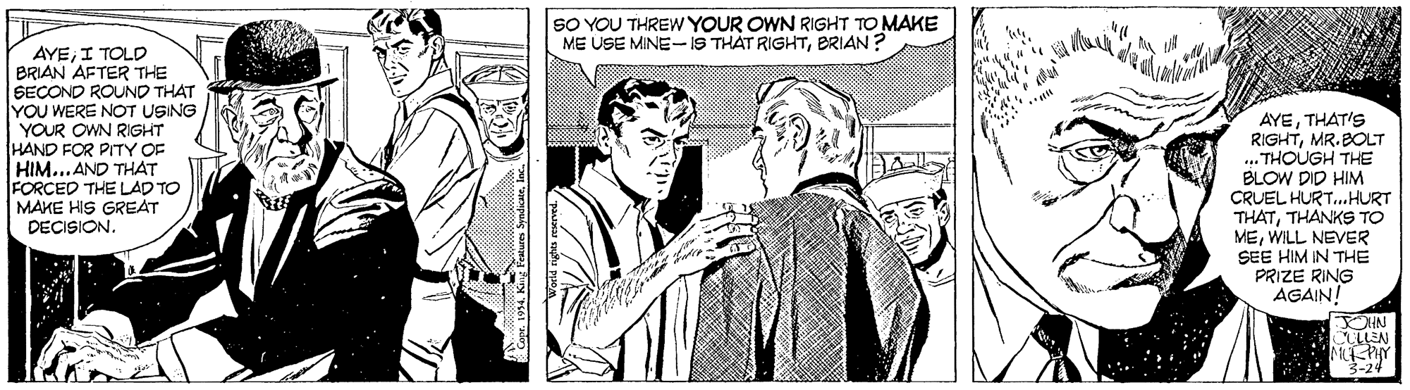 Newspaper OCR: SO YOU THREW YOUR OWN RIGHT TO MAKE ME USE MINE-IS THÁT RIGHTBRIAN ? AYEI TOLD BRIAN AFTER THE SECOND ROUND THAT YOU WERE NOT USING YOUR OWN RIGHT HAND FOR PITY OF HIM...AND THAT FORCED THE LAD TO MAKE HIS GREAT DECISION. AYETHAT'S RIGHTMR.BOLT ... THOUGH THE BLOW DID HIM CRUEL HURT.HURT THATTHANKS TO MEWILL NEVER SEE HIM IN THE PRIZE RING AGAIN! OHN 3-24 SO YOU THREW YOUR OWN RIGHT TO MAKE ME USE MINE-IS THÁT RIGHTBRIAN ? AYEI TOLD BRIAN AFTER THE SECOND ROUND THAT YOU WERE NOT USING YOUR OWN RIGHT HAND FOR PITY OF HIM...AND THAT FORCED THE LAD TO MAKE HIS GREAT DECISION. AYETHAT'S RIGHTMR.BOLT ... THOUGH THE BLOW DID HIM CRUEL HURT.HURT THATTHANKS TO MEWILL NEVER SEE HIM IN THE PRIZE RING AGAIN! OHN 3-24