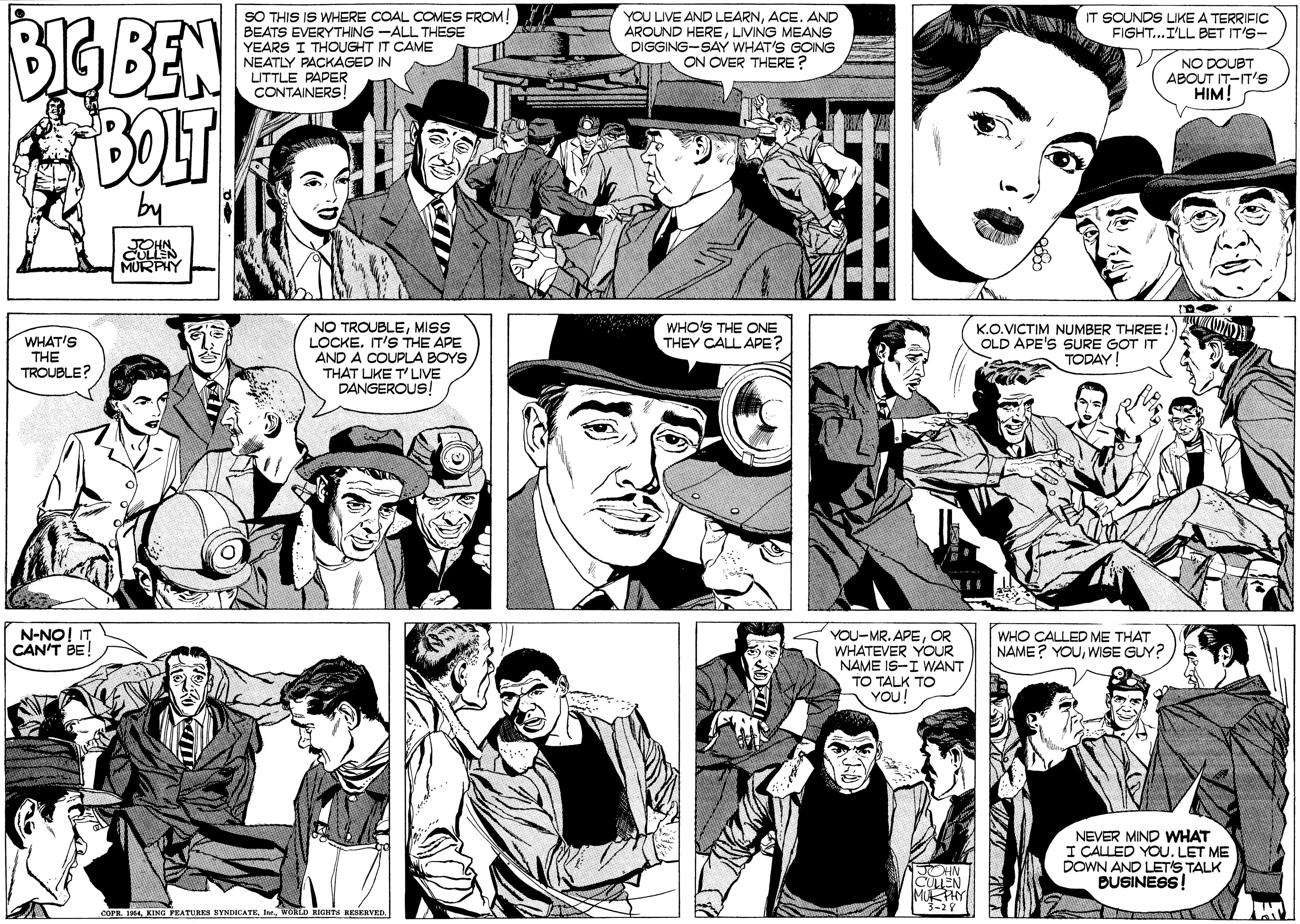 Cartoon OCR: BIG BEN BOLT SO THIS IS WHERE COAL COMES FROM! BEATS EVERYTHING -ALL THESE YEARS I THOUGHT IT CAME YOU LIVE AND LEARNACE. AND AROUND HERELIVING MEANS DIGGING-SAY WHAT'S GOING ON OVER THERE ? IT SOUNDS LIKE A TERRIFIC FIGHT...I'LL BET IT'S- NEATLY PACKAGED IN UTTLE PAPER CONTAINERS! NO DOUBT ABOUT IT-IT'S HIM! NO TROUBLEMISS LOCKE. IT'S THE APE AND A COUPLA BOYS THAT LIKE T' LIVE DANGEROUS! WHO'S THE ONE THEY CALL APE? K.O.VICTIM NUMBER THREE! OLD APE'S SURE GOT IT TODAY! WHAT'S THE TROUBLE? N-NO! IT CAN'T BE! YOU-MR. APEOR WHATEVER YOOUR NAME IS-I WANT TO TALK TO YOU! WHO CALLED ME THAT NAME? YOUWISE GUY? NEVER MIND WHAT I CALLED YOU. LET ME DOWN AND LET'S TALK BUSINESS! CLEN MUKPHY COPR FRAwoLD IGHTS RESKRVED. BIG BEN BOLT SO THIS IS WHERE COAL COMES FROM! BEATS EVERYTHING -ALL THESE YEARS I THOUGHT IT CAME YOU LIVE AND LEARNACE. AND AROUND HERELIVING MEANS DIGGING-SAY WHAT'S GOING ON OVER THERE ? IT SOUNDS LIKE A TERRIFIC FIGHT...I'LL BET IT'S- NEATLY PACKAGED IN UTTLE PAPER CONTAINERS! NO DOUBT ABOUT IT-IT'S HIM! NO TROUBLEMISS LOCKE. IT'S THE APE AND A COUPLA BOYS THAT LIKE T' LIVE DANGEROUS! WHO'S THE ONE THEY CALL APE? K.O.VICTIM NUMBER THREE! OLD APE'S SURE GOT IT TODAY! WHAT'S THE TROUBLE? N-NO! IT CAN'T BE! YOU-MR. APEOR WHATEVER YOOUR NAME IS-I WANT TO TALK TO YOU! WHO CALLED ME THAT NAME? YOUWISE GUY? NEVER MIND WHAT I CALLED YOU. LET ME DOWN AND LET'S TALK BUSINESS! CLEN MUKPHY COPR FRAKING PEATURES SYNDOCATEwoLD IGHTS RESKRVED.