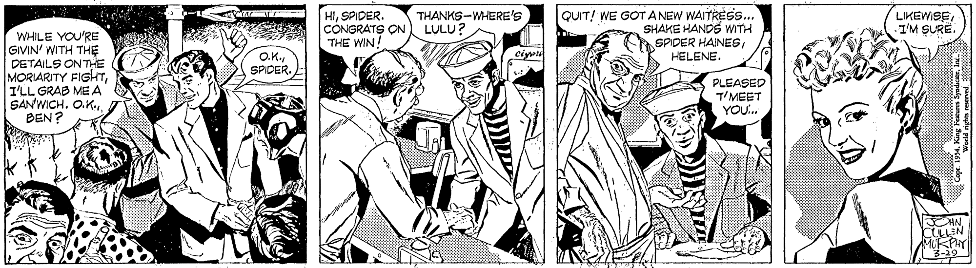 Comic book OCR: HISPIDER. CÔNGRATS ON THE WIN! THANKS-WHERE'S LULU? QUIT! WE GOT ANEW WAITRESS.. SHAKE HANDS WITH SPIDER HAINESHELENE. LIKEWISEI'M SURE. WHILE YOU'RE GIVIN' WITH THE DETAILS ONTHE MORIARITY FIGHTI'LL GRAB ME A SAN'WICH. O.K.BEN? ciyvte O.K.SPIDER. PLEASED T'MEET YOU. OHN CLLEN -29 HISPIDER. CÔNGRATS ON THE WIN! THANKS-WHERE'S LULU? QUIT! WE GOT ANEW WAITRESS.. SHAKE HANDS WITH SPIDER HAINESHELENE. LIKEWISEI'M SURE. WHILE YOU'RE GIVIN' WITH THE DETAILS ONTHE MORIARITY FIGHTI'LL GRAB ME A SAN'WICH. O.K.BEN? ciyvte O.K.SPIDER. PLEASED T'MEET YOU. OHN CLLEN -29