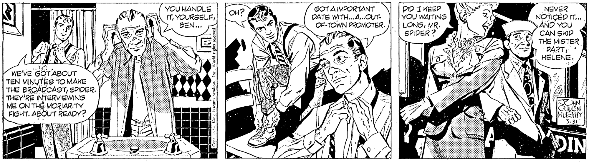 Comic book OCR: DID I KEEP YOU WAITING LONGMR. EPIDER NEVER NOTIÇED IT.. AND YOU ÇAN SKIP THE MISTER PARTYOU HANDLE ITGOT A IMPORTANT DATE WITH.A...OUT- OF-TOWN PROMOTER. OH? BEN... WE'VE'GOTABOUT TEN MINUTES TO MAKE THE BROADCASTSPIDER. THEY'RÉ INTERVIEWING ME ON THE MORIARITY FIGHT. ABOUT READY? MUKIHY 3-31 DIN DID I KEEP YOU WAITING LONGMR. EPIDER NEVER NOTIÇED IT.. AND YOU ÇAN SKIP THE MISTER PARTYOU HANDLE ITGOT A IMPORTANT DATE WITH.A...OUT- OF-TOWN PROMOTER. OH? BEN... WE'VE'GOTABOUT TEN MINUTES TO MAKE THE BROADCASTSPIDER. THEY'RÉ INTERVIEWING ME ON THE MORIARITY FIGHT. ABOUT READY? MUKIHY 3-31 DIN
