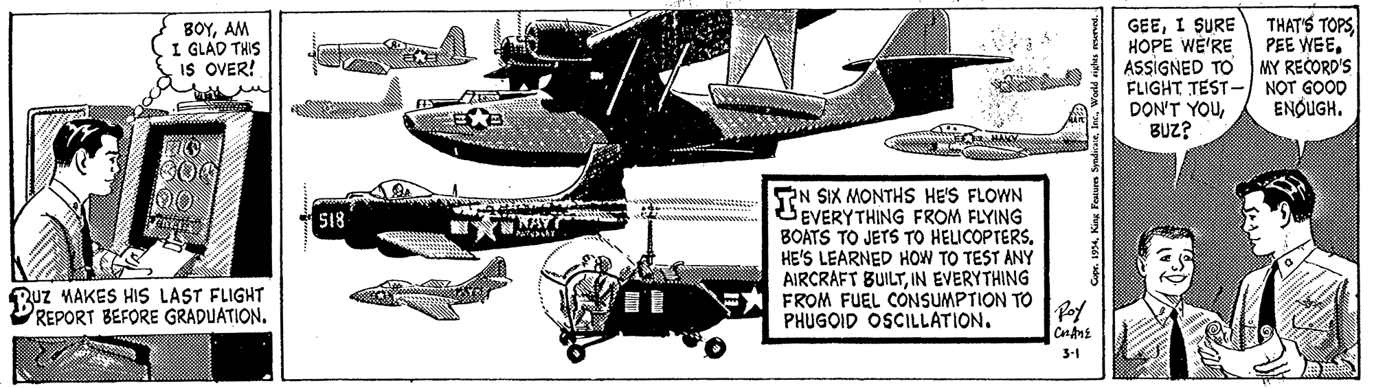 Drawing OCR: THAT'S TOPS PEE WEEMY RECORD'S GEEI SURE HOPE WE'RE ASSIGNED TO FLIGHT TEST- NOT GOOD DON'T YOUBUZ? ???AM I GLAD THIS IS OVER! ENQUGH. TN SIX MONTHS HE'S FLOWN EVERYTHING FROM FLYING BOATS TO JETS TO HELICOPTERS. HE'S LEARNED HOW TO TEST ANY AIRCRAFT BUILTIN EVERYTHING FROM FUEL CONSUMPTION TO PHUGOID OSCILLATION. S18 Ruz MAKES HIS LAST FLIGHT REPORT BEFORE GRADUATION. Poy 3-1 THAT'S TOPS PEE WEEMY RECORD'S GEEI SURE HOPE WE'RE ASSIGNED TO FLIGHT TEST- NOT GOOD DON'T YOUBUZ? ???AM I GLAD THIS IS OVER! ENQUGH. TN SIX MONTHS HE'S FLOWN EVERYTHING FROM FLYING BOATS TO JETS TO HELICOPTERS. HE'S LEARNED HOW TO TEST ANY AIRCRAFT BUILTIN EVERYTHING FROM FUEL CONSUMPTION TO PHUGOID OSCILLATION. S18 Ruz MAKES HIS LAST FLIGHT REPORT BEFORE GRADUATION. Poy 3-1