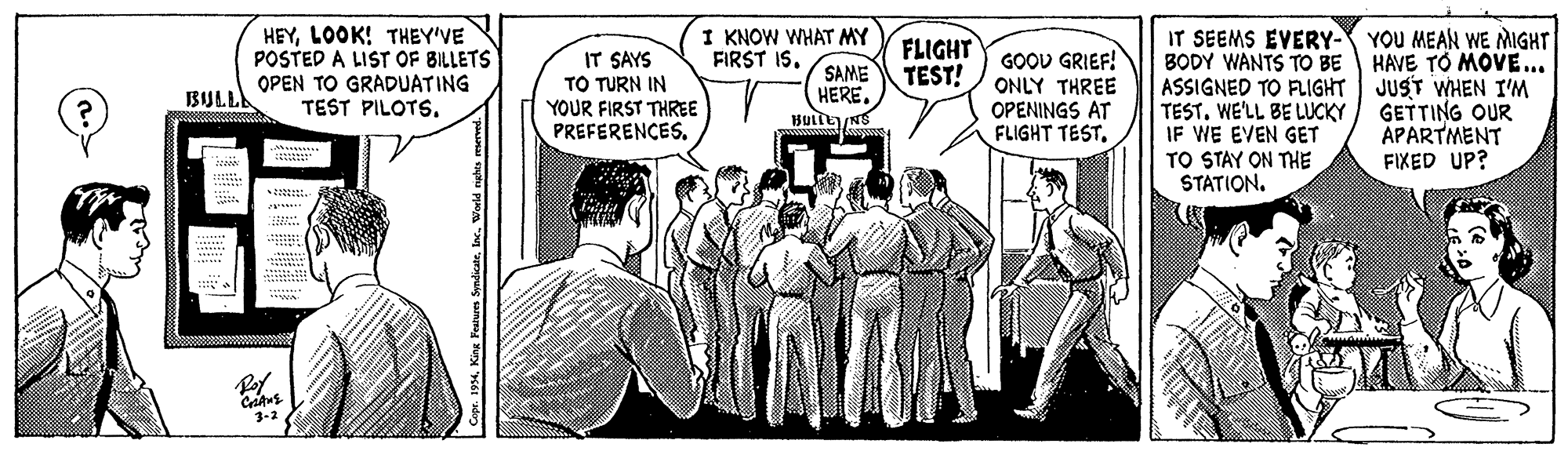 Publication OCR: HEYLOOK! THEY'VE POSTED A LIST OF BILLETS OPEN TO GRADUATING TEST PILOTSI KNOW WHAT MY FIRST IS. IT SEEMS EVERY- YOU MEAN WE MIGHT BODY WANTS TO BE HAVE TO MOVE... ASSIGNED TO FLIGHT| JUST WHEN I'M TEST. WE'LL BE LUCKY IF WE EVEN GET TO STAY ON THE STATION. FLIGHT TEST! IT SAYS TO TURN IN YOUR FIRST THREE PREFERENCES. GOOD GRIEF! ONLY THREE OPENINGS AT FLIGHT TEST. SAME HERE. BIJLLA GETTING OUR APARTMENT FIXED UP? *??? 3-2 Copr. 1934Woeld e HEYLOOK! THEY'VE POSTED A LIST OF BILLETS OPEN TO GRADUATING TEST PILOTSI KNOW WHAT MY FIRST IS. IT SEEMS EVERY- YOU MEAN WE MIGHT BODY WANTS TO BE HAVE TO MOVE... ASSIGNED TO FLIGHT| JUST WHEN I'M TEST. WE'LL BE LUCKY IF WE EVEN GET TO STAY ON THE STATION. FLIGHT TEST! IT SAYS TO TURN IN YOUR FIRST THREE PREFERENCES. GOOD GRIEF! ONLY THREE OPENINGS AT FLIGHT TEST. SAME HERE. BIJLLA GETTING OUR APARTMENT FIXED UP? * ?? ? 3-2 Copr. 1934King Fealurn SyndicateWoeld e