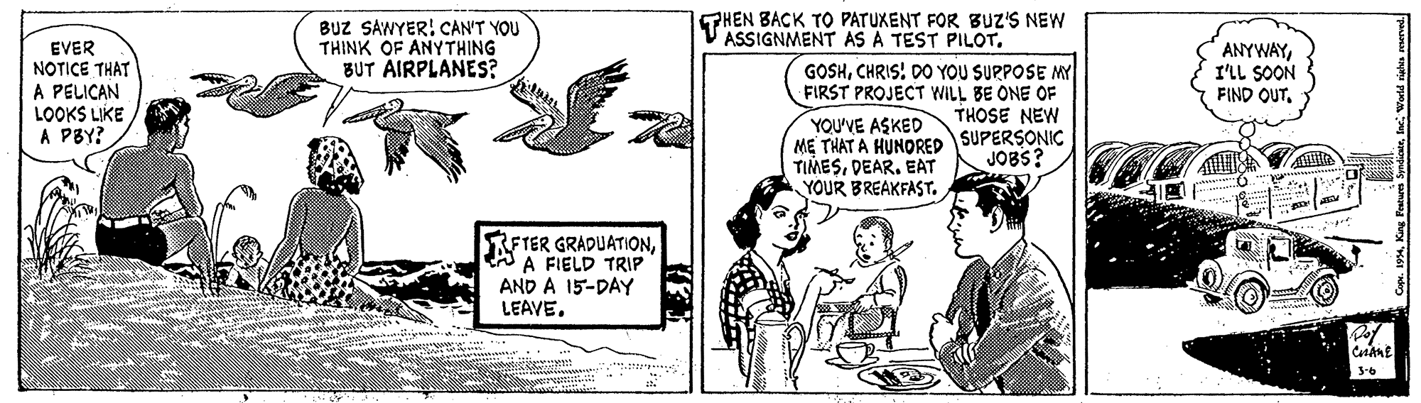 Parallel OCR: BUZ SAWYER! CAN'T YOU THINK OF ANYTHING BUT AIRPLANES? PHEN BACK TO PATUKENT FOR BUZ'S NEW V ASSIGNMENT AS A TEST PILOT. EVER NOTICE THAT A PELICAN LOOKS LIKE A PBY? GOSHCHRIS! DO YOU SURPOSE MY FIRST PROJECT WILL BE ONE OF THOSE NEW ANYWAYI'LL SOON FIND OUTYOU'VE ASKED ME THAT A HUNDRED SUPERSONIC TIMESDEAR. EAT YOUR BREAKFAST. JOBS? RETER GRADUATIONA A FIELD TRIP AND A 15-DAY LEAVE. 3-6 BUZ SAWYER! CAN'T YOU THINK OF ANYTHING BUT AIRPLANES? PHEN BACK TO PATUKENT FOR BUZ'S NEW V ASSIGNMENT AS A TEST PILOT. EVER NOTICE THAT A PELICAN LOOKS LIKE A PBY? GOSHCHRIS! DO YOU SURPOSE MY FIRST PROJECT WILL BE ONE OF THOSE NEW ANYWAYI'LL SOON FIND OUTYOU'VE ASKED ME THAT A HUNDRED SUPERSONIC TIMESDEAR. EAT YOUR BREAKFAST. JOBS? RETER GRADUATIONA A FIELD TRIP AND A 15-DAY LEAVE. 3-6