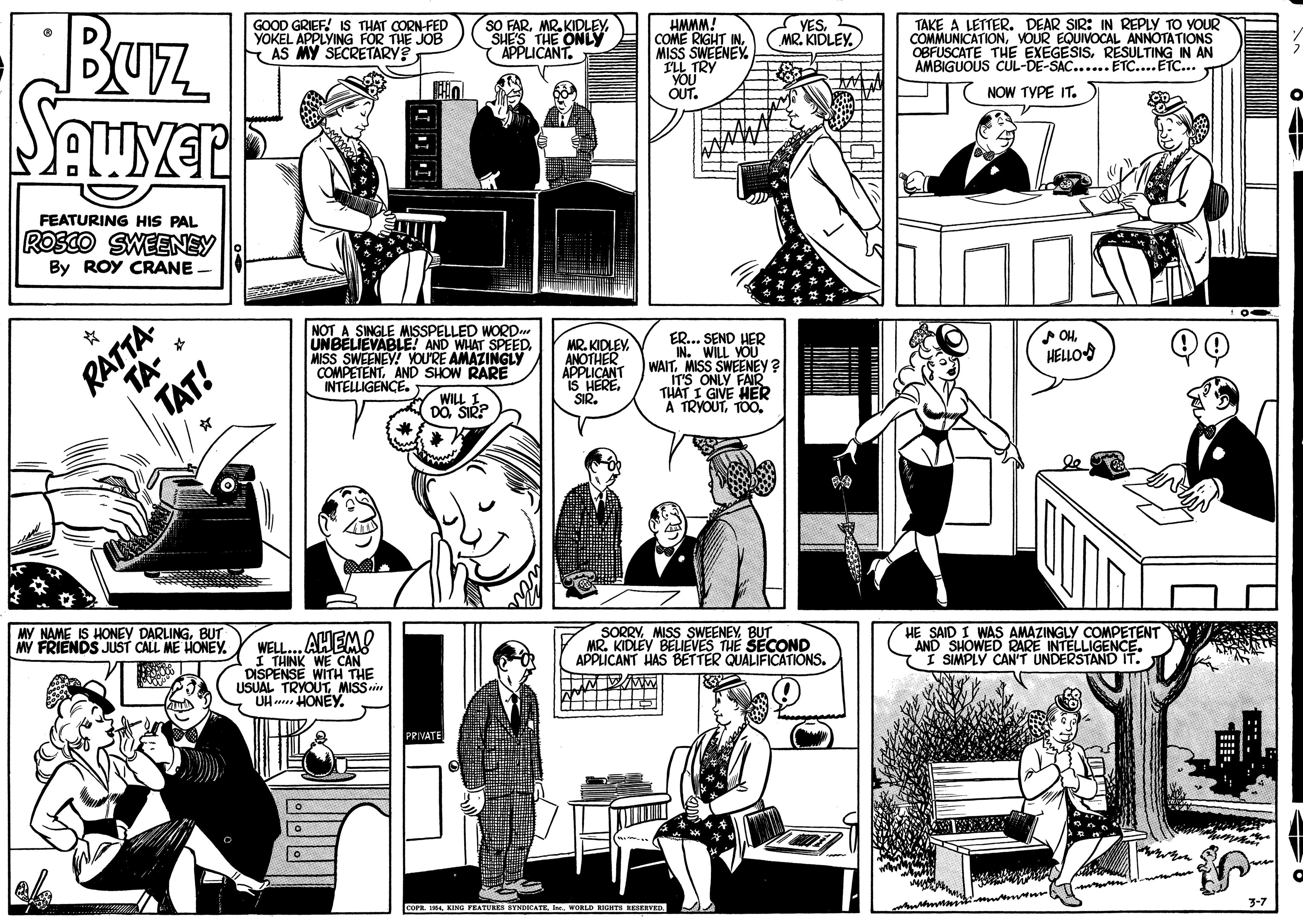 Cartoon OCR: BUz GOOD GRIEF! IS THAT CORN-FED YOKEL APPLYING FOR THE JOB AS MY SECRETARY? SO FARSHE'S THE ONLY APPLICANT. YESMR. KIDLEY. COME RIGHT MISS SWEENEY ILL TRY YOU OUT. TAKE A LETTER. DEAR SIR: IN REPLY TO YOUR COMMUNICATIONVOUR EQUIVOCAL ANNOTATIONS OBFUSCATE THE EXÉGESISRESULTING IN AN AMBIGUOUS CUL-DE-SAC... ETC...ETC.. IWWWH NOW TYPE IT. FEATURING HIS PAL ROSCO SWEENEY By ROY CRANE. RATTA TA- NOT A SINGLE MISSPELLED WORD UNBELIEVABLE! AND WHAT SPEEDMISS SWEENEY! YOU'RE AMAZINGLY COMPETENTAND SHOW RARE INTELLIGENCE. ER... SEND HER IN. WILL VOU WAITMISS SWEENEY ? IT'S ONLY TH?T I GIVE HER A TRYOUTTO0. MR. KIDLEVANOTHER APPLICANT IS HERE. SIR. OH HELLO TAT! WILL I DOSIR? MY NAME IS HONEY DARLINGBUT MY FRIENDS JUST CALL ME HONEY. WELL.. AHEM! I THINK WE CAN DISPENSE WITH THE USUAL TRYOUTMISSi UH HONEY. SORRYBUT MR. KIDLEY BELIEVES THE SECOND APPLICANT HAS BETTER QUALIFICATIONS. HE SAID I WAS AMAZINGLY COMPETENT AND SHOWED RARE INTELLIGENCE. SIMPLY CAN'T UNDERSTAND IT. PRIVATE man COPR. I ING FEATURES SYNDICATE IWORLD KIGHTS KESKEVED. BUz GOOD GRIEF! IS THAT CORN-FED YOKEL APPLYING FOR THE JOB AS MY SECRETARY? SO FARMR. KIDLEYSHE'S THE ONLY APPLICANT. YESMR. KIDLEY. COME RIGHT MISS SWEENEY ILL TRY YOU OUT. TAKE A LETTER. DEAR SIR: IN REPLY TO YOUR COMMUNICATIONVOUR EQUIVOCAL ANNOTATIONS OBFUSCATE THE EXÉGESISRESULTING IN AN AMBIGUOUS CUL-DE-SAC... ETC...ETC.. IWWWH NOW TYPE IT. FEATURING HIS PAL ROSCO SWEENEY By ROY CRANE. RATTA TA- NOT A SINGLE MISSPELLED WORD UNBELIEVABLE! AND WHAT SPEEDMISS SWEENEY! YOU'RE AMAZINGLY COMPETENTAND SHOW RARE INTELLIGENCE. ER... SEND HER IN. WILL VOU WAITMISS SWEENEY ? IT'S ONLY TH?T I GIVE HER A TRYOUTTO0. MR. KIDLEVANOTHER APPLICANT IS HERE. SIR. OH HELLO TAT! WILL I DOSIR? MY NAME IS HONEY DARLINGBUT MY FRIENDS JUST CALL ME HONEY. WELL.. AHEM! I THINK WE CAN DISPENSE WITH THE USUAL TRYOUTMISSi UH HONEY. SORRYMISS SWEENEYBUT MR. KIDLEY BELIEVES THE SECOND APPLICANT HAS BETTER QUALIFICATIONS. HE SAID I WAS AMAZINGLY COMPETENT AND SHOWED RARE INTELLIGENCE. SIMPLY CAN'T UNDERSTAND IT. PRIVATE man COPR. I ING FEATURES SYNDICATE IWORLD KIGHTS KESKEVED.