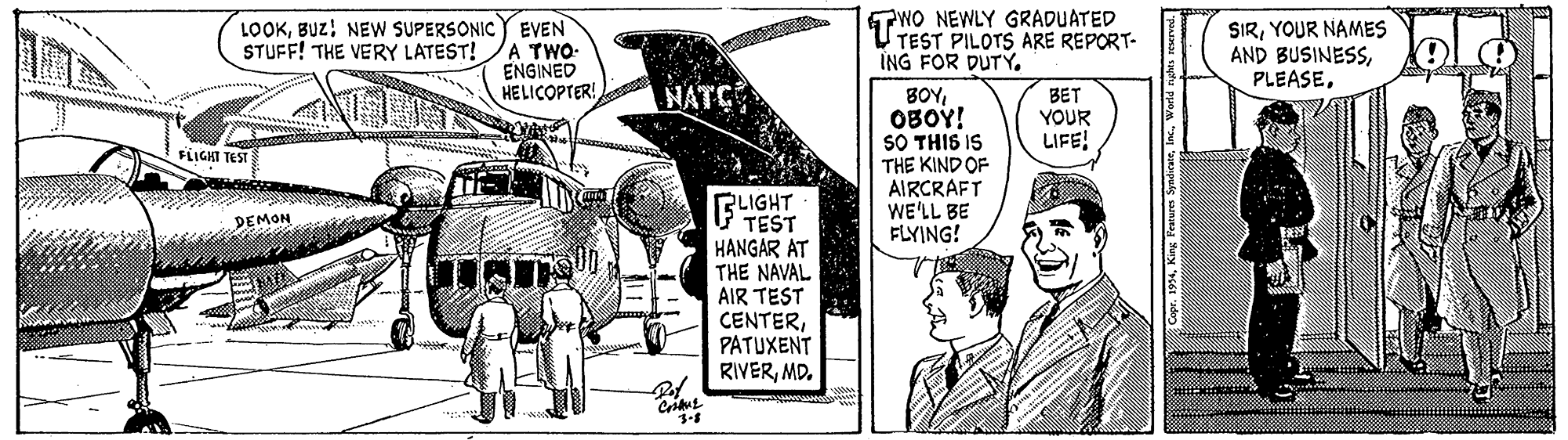 Illustration OCR: LOOKBUZ! NEW SUPERSONIC Y EVEN STUFF! THE VERY LATEST! /A TWWO- ENGINED HELICOPTER! TWO NEWLY GRADUATED TEST PILOTS ARE REPORT- ING FOR DUTY. SIRYOUR NAMES AND BUSINESSNATS BOYOBOY! SO THIS IS THE KIND OF AIRCRAFT WE'LL BE FLYING! BET YOUR LIFE FLIGHT TEST BLIGHT TEST HANGAR AT THE NAVAL AIR TEST CENTERPATUXENT RIVERMD. DEMON 994World r LOOKBUZ! NEW SUPERSONIC Y EVEN STUFF! THE VERY LATEST! /A TWWO- ENGINED HELICOPTER! TWO NEWLY GRADUATED TEST PILOTS ARE REPORT- ING FOR DUTY. SIRYOUR NAMES AND BUSINESSNATS BOYOBOY! SO THIS IS THE KIND OF AIRCRAFT WE'LL BE FLYING! BET YOUR LIFE FLIGHT TEST BLIGHT TEST HANGAR AT THE NAVAL AIR TEST CENTERPATUXENT RIVERMD. DEMON 994King Festures SyndicateWorld r
