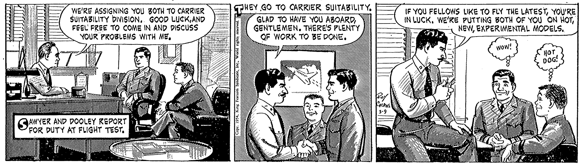 Conversation OCR: WE'RE ASSIGNING YOU BOTH TO CARRIER SUITABILITY DIVISIONAND FEEL FREE TO COME IN AND DISCUS YOUR PROBLEMS WITH METHEY GO TO CARRIER SUITABILITY. GLAD TO HAVE YOU ABOARDGENTLEMEN. THERE'S PLENTY QF WORK TO BE DONE. IF YOU FELLOWS LIKE TO FLY THE LATESTYOU'RE IN LUCKEXPERIMENTAL MODELS. wow! HOT DOG! SAWYER AND DOOLEY REPORT FOR DUTY AT FLIGHT TEST. 3-9 u p ut "aapuis anag ury ve1 adar WE'RE ASSIGNING YOU BOTH TO CARRIER SUITABILITY DIVISIONGOOD LUCKAND FEEL FREE TO COME IN AND DISCUS YOUR PROBLEMS WITH METHEY GO TO CARRIER SUITABILITY. GLAD TO HAVE YOU ABOARDGENTLEMEN. THERE'S PLENTY QF WORK TO BE DONE. IF YOU FELLOWS LIKE TO FLY THE LATESTYOU'RE IN LUCKWE'RE PUTTING BOTH OF YOU ON HOTEXPERIMENTAL MODELS. wow! HOT DOG! SAWYER AND DOOLEY REPORT FOR DUTY AT FLIGHT TEST. 3-9 u p ut "aapuis anag ury ve1 adar