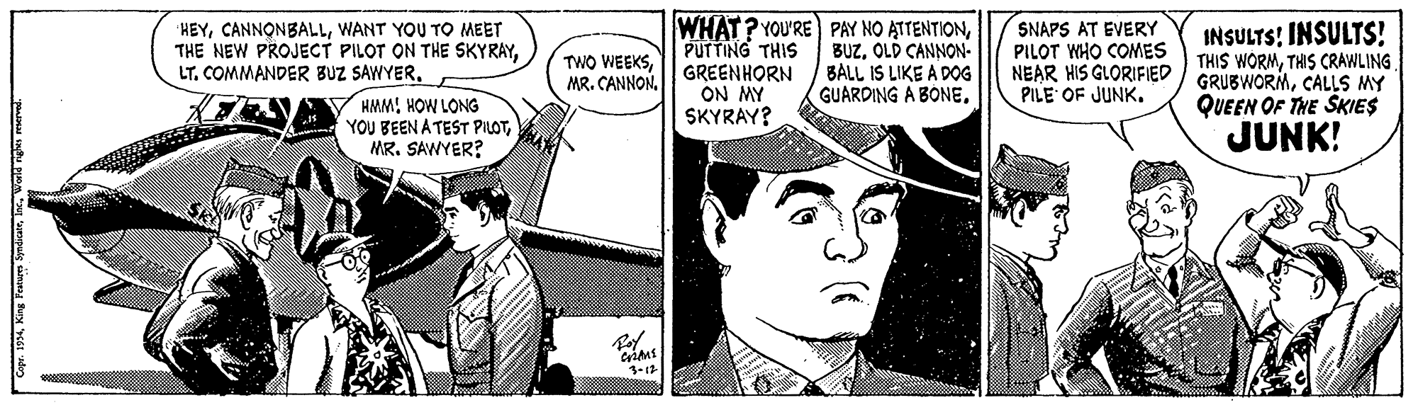 Parallel OCR: WHAT? YOU'RE PAY NO ATTENTIONPUTTING THIS GREENHORN ON MY SKYRAY? SNAPS AT EVERY PILOT WHO COMES NEAR HIS GLORIFIED PILE OF JUNK. INSULTS! INSULTS! THIS WORMTHIS CRAWLING GRUBWORMCALLS MY QUEEN OF THE SKIES JUNK! HEYWANT YOU TO MEET THE NEW PROJECT PILOT ON THE SKYRAYOLD CANNON- BALL IS LIKE A DOG GUARDING A BÓNELT. COMMANDER BUZ SAWYER. V HMM! HOW LONG YOU BEEN A TEST PILOTMR. SAWYER? 1-12 Cope. 1994Wont nghs mant WHAT? YOU'RE PAY NO ATTENTIONPUTTING THIS GREENHORN ON MY SKYRAY? SNAPS AT EVERY PILOT WHO COMES NEAR HIS GLORIFIED PILE OF JUNK. INSULTS! INSULTS! THIS WORMTHIS CRAWLING GRUBWORMCALLS MY QUEEN OF THE SKIES JUNK! HEYWANT YOU TO MEET THE NEW PROJECT PILOT ON THE SKYRAYTWO WEEKSMR. CANNONOLD CANNON- BALL IS LIKE A DOG GUARDING A BÓNELT. COMMANDER BUZ SAWYER. V HMM! HOW LONG YOU BEEN A TEST PILOTMR. SAWYER? 1-12 Cope. 1994King Fenen SyedicatWont nghs mant