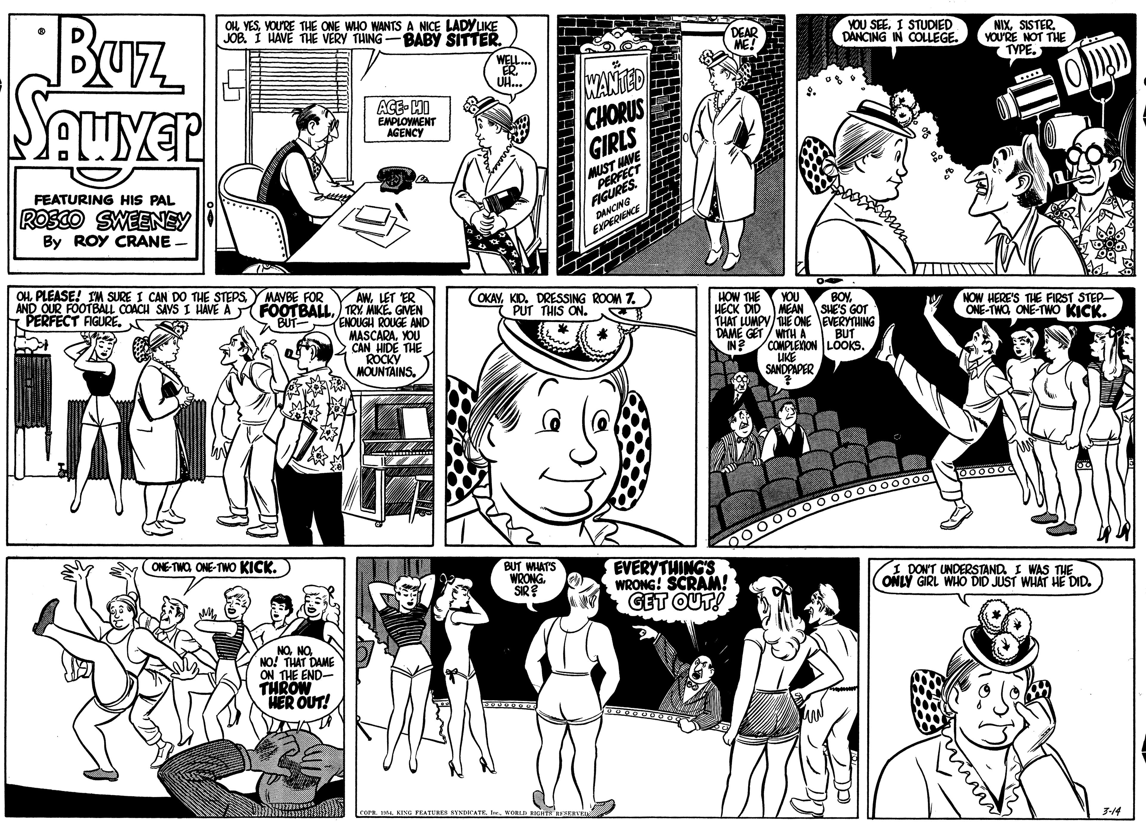 Black OCR: Buz OH YESYOU'RE THE ONE WHO WANTS A NICE LADYLIKE JOB. I HAVE THE VERY THING-BABY SITTER. DEAR ME! YOU SEE. I STUDIED DANCING IN COLLEGE. NIXSISTER. YOU'RE NOT THE TYPE. WELL. ER. OH... WANTED CHORUS GIRLS ACE- HI EMPLOVMENT AGENCY MUST HAVE PERFECT FIGURES. FEATURING HIS PAL ROSCO SWEENEY By ROY CRANE. DANCING EXPERIENCE OH PLEASE! IM SURE I CAN DO THE STEPSYMAVBE FOR AND OUR FOOTBALL COACH SAVS I HAVE A FOOTBALL) TRY MIKE. GVEN PERFECT FIGURE. AWLET ER (OKAYKID. DRESSING ROOM 7. PUT THIS ON. HOW THE HECK DID YOU MEAN SHES GOT THAT LUMPY THE ONE EVERYTHING DAME GET / WITHA IN?/COMPLEON LOOKS. UKE SANDPAPER BOYBUT- ENOUGH ROUGE AND MASCARAYOU 2 CAN HIDE THE ROCKY MOUNTAINS. NOW HERE'S THE FIRST STEP- ONE-TWOONE-TWO KICK. BUT ONE-TWO ONE-TWO KICK. 00 0000 0000000o00 BUT WHAT'S WRONG. SIR? EVERYTHING'S WRONG! SCRAM! GET OUT! DONT UNDERSTAND I WAS THE ONLÝ GIRL WHO DID JUST WHAT HE DID. NONO NO! THAT DAME ON THE END- THROW HER OUT! corr. 14. KING FEATURES STNDICATE WORLD RHTS RIXEVE 3-14 Buz OH YESYOU'RE THE ONE WHO WANTS A NICE LADYLIKE JOB. I HAVE THE VERY THING-BABY SITTER. DEAR ME! YOU SEE. I STUDIED DANCING IN COLLEGE. NIXSISTER. YOU'RE NOT THE TYPE. WELL. ER. OH... WANTED CHORUS GIRLS ACE- HI EMPLOVMENT AGENCY MUST HAVE PERFECT FIGURES. FEATURING HIS PAL ROSCO SWEENEY By ROY CRANE. DANCING EXPERIENCE OH PLEASE! IM SURE I CAN DO THE STEPSYMAVBE FOR AND OUR FOOTBALL COACH SAVS I HAVE A FOOTBALL) TRY MIKE. GVEN PERFECT FIGURE. AWLET ER (OKAYKID. DRESSING ROOM 7. PUT THIS ON. HOW THE HECK DID YOU MEAN SHES GOT THAT LUMPY THE ONE EVERYTHING DAME GET / WITHA IN?/COMPLEON LOOKS. UKE SANDPAPER BOYBUT- ENOUGH ROUGE AND MASCARAYOU 2 CAN HIDE THE ROCKY MOUNTAINS. NOW HERE'S THE FIRST STEP- ONE-TWOONE-TWO KICK. BUT ONE-TWO ONE-TWO KICK. 00 0000 0000000o00 BUT WHAT'S WRONG. SIR? EVERYTHING'S WRONG! SCRAM! GET OUT! DONT UNDERSTAND I WAS THE ONLÝ GIRL WHO DID JUST WHAT HE DID. NONO NO! THAT DAME ON THE END- THROW HER OUT! corr. 14. KING FEATURES STNDICATE WORLD RHTS RIXEVE 3-14
