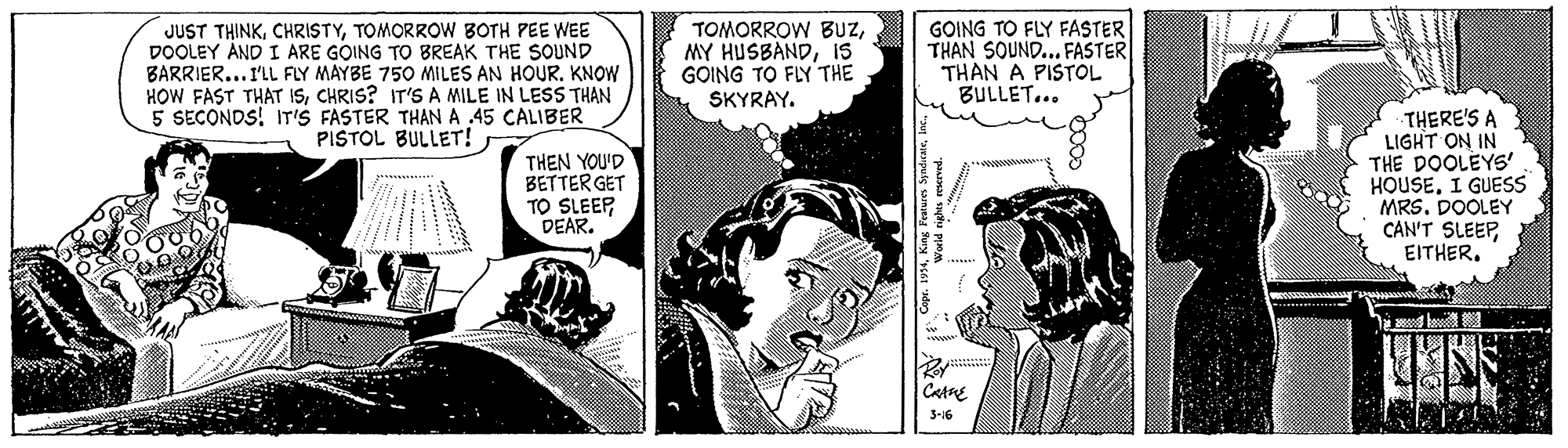 Gesture OCR: JUST THINKTOMORROW BOTH PEE WEE DOOLEY AND I ARE GOING TO BREAK THE SOUND BARRIER... I'LL FLY MAYBE 750 MILES AN HOUR. KNOW HOW FAST THAT ISCHRIS? IT'S A MILE IN LESS THAN 5 SECONDS! IT'S FASTER THAN A .45 CALIBER PISTOL BULLET! TOMORROW BUZIS GOING TO FLY THE SKYRAY. GOING TO FLY FASTER THAN SOUND... FASTER THAN A PISTOL BULLET... THEN YOU'D BETTER GET TO SLEEPDEAR. THERE'S A LIGHT ON IN THE DOOLEYS' HOUSEI GUESS MRS. DOOLEY CAN'T SLEEPEITHER. Catne 3-16 "paaa su pm JUST THINKTOMORROW BOTH PEE WEE DOOLEY AND I ARE GOING TO BREAK THE SOUND BARRIER... I'LL FLY MAYBE 750 MILES AN HOUR. KNOW HOW FAST THAT ISCHRIS? IT'S A MILE IN LESS THAN 5 SECONDS! IT'S FASTER THAN A .45 CALIBER PISTOL BULLET! TOMORROW BUZMY HUSBANDIS GOING TO FLY THE SKYRAY. GOING TO FLY FASTER THAN SOUND... FASTER THAN A PISTOL BULLET... THEN YOU'D BETTER GET TO SLEEPDEAR. THERE'S A LIGHT ON IN THE DOOLEYS' HOUSEI GUESS MRS. DOOLEY CAN'T SLEEPEITHER. Catne 3-16 "paaa su pm