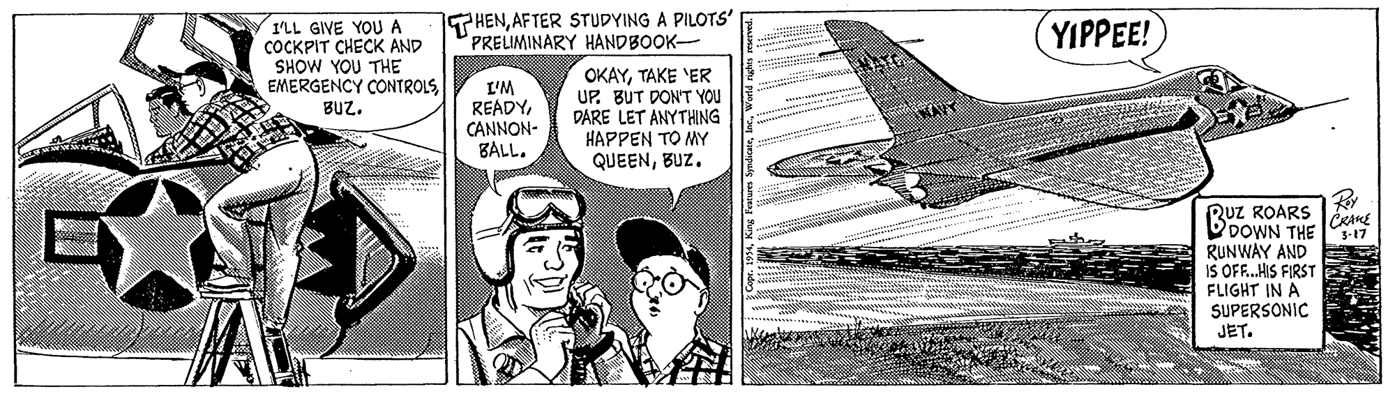 Aerospace manufacturer OCR: THENAFTER STUDYING A PILOTS' PRELIMINARY HANDBOOK- I'LL GIVE YOUA ÇOCKPIT CHECK AND SHOW YOU THE EMERGENCY CONTROLS YIPPEE! L'M READYCANNON- BALL. OKAYTAKE 'ER UP. BUT DON'T YOU DARE LET ANYTHING HAPPEN TO MY QUEENBUZ. BUZ. Ruz ROARS DDOWN THE RUNWAY AND IS OF.HIS FIRST FLIGHT IN A SUPERSONIC JET. 5-17 THENAFTER STUDYING A PILOTS' PRELIMINARY HANDBOOK- I'LL GIVE YOUA ÇOCKPIT CHECK AND SHOW YOU THE EMERGENCY CONTROLS YIPPEE! L'M READYCANNON- BALL. OKAYTAKE 'ER UP. BUT DON'T YOU DARE LET ANYTHING HAPPEN TO MY QUEENBUZ. BUZ. Ruz ROARS DDOWN THE RUNWAY AND IS OF.HIS FIRST FLIGHT IN A SUPERSONIC JET. 5-17