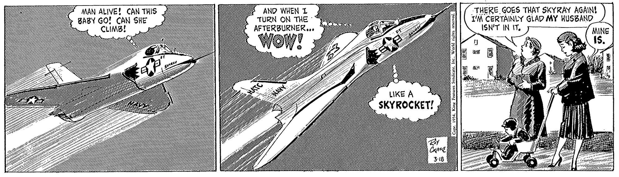 Drawing OCR: MAN ALIVE! CAN THIS BABY GO! CAN SHE CLIMB! AND WHEN I TURN ON THE AFTERBURNER.. THERE GOES THAT SKYRAY AGAIN! I'M CERTAINLY GLAD MY HUSBAND ISN'T IN IT. WOW! MINE IS. LIKE A SKYROCKET! 3-18 MAN ALIVE! CAN THIS BABY GO! CAN SHE CLIMB! AND WHEN I TURN ON THE AFTERBURNER.. THERE GOES THAT SKYRAY AGAIN! I'M CERTAINLY GLAD MY HUSBAND ISN'T IN IT. WOW! MINE IS. LIKE A SKYROCKET! 3-18