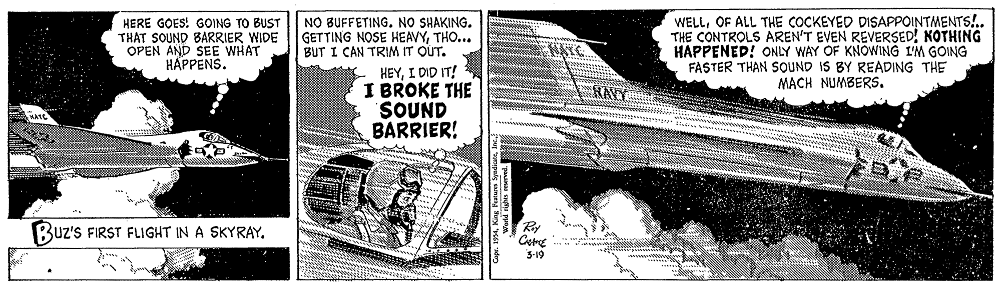 History OCR: HERE GOES! GOING TO BUST THAT SOUND BARRIER WIDE OPEN AND SEE WHAT HAPPENS. NO BUFFETING. NO SHAKING. GETTING NOSE HEAVYTHO... BUT I CAN TRIM IT OUT. WELLOF ALL THE COCKEYED DISAPPOINTMENTS!.. THE CONTROLS AREN'T EVEN REVERSED! NOTHING HAPPENED! ONLY WAY OF KNOWING I'M GOING FASTER THAN SOUND IS BY READING THE MACH NUMBERS. HATC HEYI DID IT! I BROKE THE SOUND BARRIER! RAVY Buz's FIRST FLIGHT IN A SKYRAY. Ry Ctre 3-19 HERE GOES! GOING TO BUST THAT SOUND BARRIER WIDE OPEN AND SEE WHAT HAPPENS. NO BUFFETING. NO SHAKING. GETTING NOSE HEAVYTHO... BUT I CAN TRIM IT OUT. WELLOF ALL THE COCKEYED DISAPPOINTMENTS!.. THE CONTROLS AREN'T EVEN REVERSED! NOTHING HAPPENED! ONLY WAY OF KNOWING I'M GOING FASTER THAN SOUND IS BY READING THE MACH NUMBERS. HATC HEYI DID IT! I BROKE THE SOUND BARRIER! RAVY Buz's FIRST FLIGHT IN A SKYRAY. Ry Ctre 3-19
