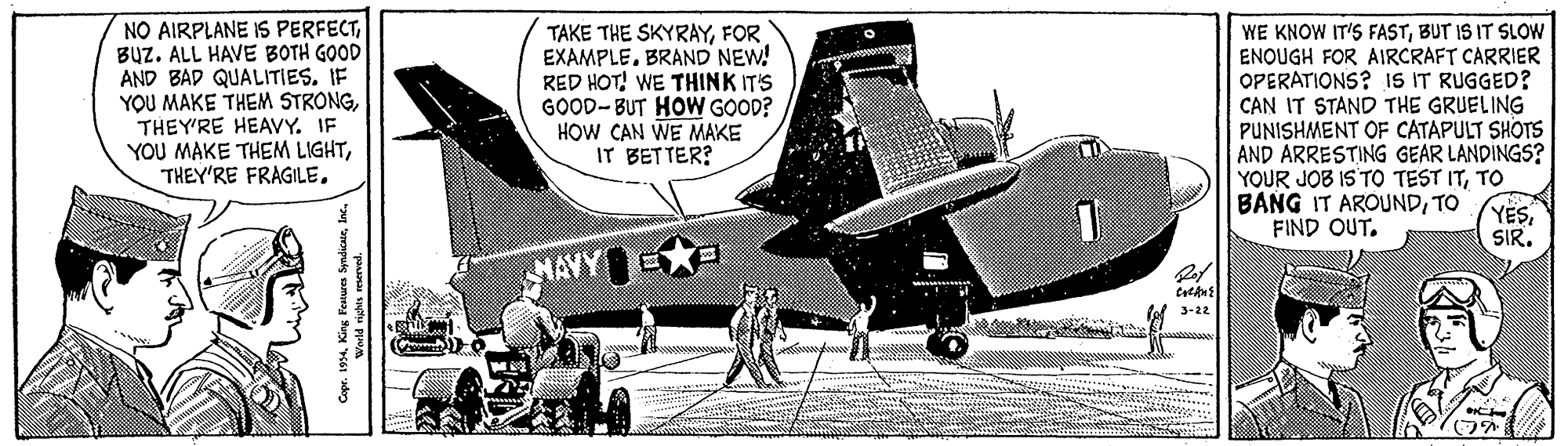 Monoplane OCR: NO AIRPLANE IS PERFECTBUZ. ALL HAVE BOTH GOOD AND BAD QUALITIES. IF YOU MAKE THEM STRONGTHEY'RE HEAVY. YOU MAKE THEM LIGHTFOR EXAMPLE. BRAND NEW! RED HOT! WE THINK IT'S GOOD-BUT HOW GOOD? HOW CAN WE MAKE IT BETTER? WE KNOW IT'S FASTBUT IS IT SLOW ENOUGH FOR AIRCRAFT CARRIER OPERATIONS? IS IT RUGGED? CAN IT STAND THE GRUELING PUNISHMENT OF CATAPULT SHOTS AND ARRESTING GEAR LANDINGS? YOUR JOB IS TO TEST ITTO BANG IT AROUNDTO FIND OUT. YESSIR. MAVY 3-22 NO AIRPLANE IS PERFECTBUZ. ALL HAVE BOTH GOOD AND BAD QUALITIES. IF YOU MAKE THEM STRONGTHEY'RE HEAVY. YOU MAKE THEM LIGHTTHEY'RE FRAGILETAKE THE SKYRAYFOR EXAMPLE. BRAND NEW! RED HOT! WE THINK IT'S GOOD-BUT HOW GOOD? HOW CAN WE MAKE IT BETTER? WE KNOW IT'S FASTBUT IS IT SLOW ENOUGH FOR AIRCRAFT CARRIER OPERATIONS? IS IT RUGGED? CAN IT STAND THE GRUELING PUNISHMENT OF CATAPULT SHOTS AND ARRESTING GEAR LANDINGS? YOUR JOB IS TO TEST ITTO BANG IT AROUNDTO FIND OUT. YESSIR. MAVY 3-22
