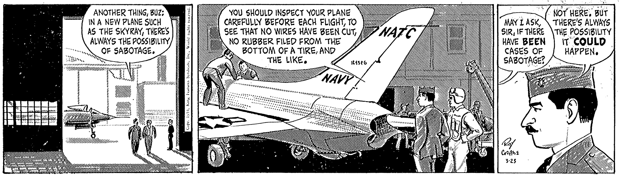Font OCR: NOT HERE. BUT ANOTHER THINGBUZ: IN A NEW PLANE SUCH AS THE SKYRAYTHERE'S ALWAYS THE POSSIBILITY OF SABOTAGE. YOU SHOULD INSPECT YOUR PLANE CAREFULLY BEFORE EACH FLIGHTTO SEE THAT NO WIRES HAVE BEEN CUTNO RUBBER FILED FROM THE BOTTOM OF A TIREAND THE LIKE. MAY L ASKTHERE'S ALWAYS SIRIF THERE THE POSSIBILITY HAVE BEEN CASES OF SABOTAGE? NATC IT COULD HAPPEN. ..... NAVY Sll 3-23 NOT HERE. BUT ANOTHER THINGBUZ: IN A NEW PLANE SUCH AS THE SKYRAYTHERE'S ALWAYS THE POSSIBILITY OF SABOTAGE. YOU SHOULD INSPECT YOUR PLANE CAREFULLY BEFORE EACH FLIGHTTO SEE THAT NO WIRES HAVE BEEN CUTNO RUBBER FILED FROM THE BOTTOM OF A TIREAND THE LIKE. MAY L ASKTHERE'S ALWAYS SIRIF THERE THE POSSIBILITY HAVE BEEN CASES OF SABOTAGE? NATC IT COULD HAPPEN. ..... NAVY Sll 3-23