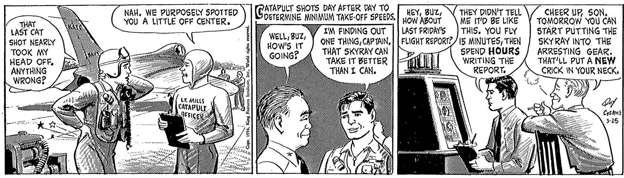 Font OCR: GATAPULT SHOTS DAY AFTER DAY TO DETERMINE MINIMUM TAKE-OFF SPEEDS.IHEYSON. TOMORROW YOU CAN START PUTTING THE SKYRAY INTO THE ARRESTING GEAR. THAT'LL PUT A NEW CRICK IN YOUR NECK. NAH. WE PURPOSELY SPOTTED YOU A LITTLE OFF CENTER. HOW ABOUT LAST FRIDAY'S ONE THINGTHEN THEY DIDN'T TELL ME IT'D BE LIKE THIS. YOU FLY THAT LAST CAT I'M FINDING OUT WELLHOW'S IT GOING? SHOT NEARLY TOOK MY HEAD OFF. ANYTHING WRONG? THAT SKYRAY CAN TAKE IT BETTER THAN I CAN. SPEND HOURS WRITING THE REPORT. LT. MILLS CATAPULT OFFICER 3-25 GATAPULT SHOTS DAY AFTER DAY TO DETERMINE MINIMUM TAKE-OFF SPEEDS.IHEYCHEER UPSON. TOMORROW YOU CAN START PUTTING THE SKYRAY INTO THE ARRESTING GEAR. THAT'LL PUT A NEW CRICK IN YOUR NECK. NAH. WE PURPOSELY SPOTTED YOU A LITTLE OFF CENTER. HOW ABOUT LAST FRIDAY'S ONE THINGCAP TAINFLIGHT REPORT?/15 MINUTESTHEN THEY DIDN'T TELL ME IT'D BE LIKE THIS. YOU FLY THAT LAST CAT I'M FINDING OUT WELLHOW'S IT GOING? SHOT NEARLY TOOK MY HEAD OFF. ANYTHING WRONG? THAT SKYRAY CAN TAKE IT BETTER THAN I CAN. SPEND HOURS WRITING THE REPORT. LT. MILLS CATAPULT OFFICER 3-25