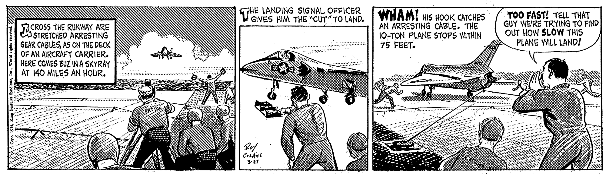 Military aircraft OCR: HE LANDING SIGNAL OFFICER GIVES HIM THE "CUT" TO LAND. WHAM! HIS HOOK CATCHES AN ARRESTING CABLE. THE 10-TON PLANE STOPS WITHIN 15 FEET. TOO FAST! TEL THAT GUY WE'RE TRYING TO FIND OUT HOW SLOW THIS PLANE WILL LAND! RCROSS THE RUNWAY ARE ASTRETCHED ARRESTING GEAR CABLESAS ON THE DECK OF AN AIRCRAFT CARRIER. HERE COMES BUZ IN A SKYRAY AT 140 MILES AN HOUR. PATFON. 3-27 HE LANDING SIGNAL OFFICER GIVES HIM THE "CUT" TO LAND. WHAM! HIS HOOK CATCHES AN ARRESTING CABLE. THE 10-TON PLANE STOPS WITHIN 15 FEET. TOO FAST! TEL THAT GUY WE'RE TRYING TO FIND OUT HOW SLOW THIS PLANE WILL LAND! RCROSS THE RUNWAY ARE ASTRETCHED ARRESTING GEAR CABLESAS ON THE DECK OF AN AIRCRAFT CARRIER. HERE COMES BUZ IN A SKYRAY AT 140 MILES AN HOUR. PATFON. 3-27