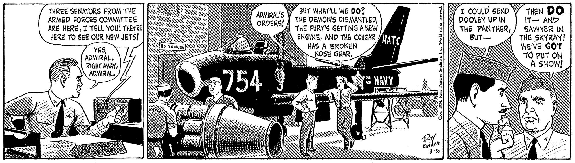 Machine OCR: THEN DO IT- AND THREE SENATORS FROM THE ARMED FORCES COMMITTEE ARE HEREI TELL YOU! THEY'REI HERE TO SEE OUR NEW JETS! BUT WHAT'LL WE DO? THE DEMON'S DISMANTLEDTHE FURY'S GETTING A NEW ENGINEAND THE COUGAR HATC HAS A BROKEN NOSE GEAR. I COULD SEND DOOLEY UP IN THE PANTHERBUT- ADMIRAL'S ORDERS! SAWYER IN THE SKYRAY! WE'VE GOT TO PUT ON A SHOW! NO SKOKING YESADMIRÁL. RIGHT AWAYADMIRAL. Oa754 NAVY KANL Pay Csidnt aithe. THEN DO IT- AND THREE SENATORS FROM THE ARMED FORCES COMMITTEE ARE HEREI TELL YOU! THEY'REI HERE TO SEE OUR NEW JETS! BUT WHAT'LL WE DO? THE DEMON'S DISMANTLEDTHE FURY'S GETTING A NEW ENGINEAND THE COUGAR HATC HAS A BROKEN NOSE GEAR. I COULD SEND DOOLEY UP IN THE PANTHERBUT- ADMIRAL'S ORDERS! SAWYER IN THE SKYRAY! WE'VE GOT TO PUT ON A SHOW! NO SKOKING YESADMIRÁL. RIGHT AWAYADMIRAL. Oa754 NAVY KANL Pay Csidnt aithe.