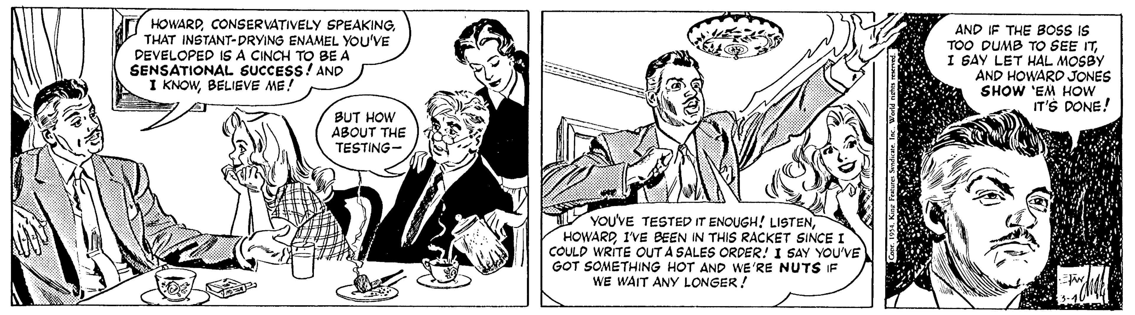 Line OCR: HOWARDTHAT INSTANT-DRYING ENAMEL YOU'VE DEVELOPED IS A CINCH TO BE A SENSATIONAL SUCCESS! AND I KNOWBELIEVE ME! AND IF THE BOSS IS TOO DUMB TO SEE ITI GAY LET HAL MOSBY AND HOWARD JONES SHOW 'EM HOW IT'S DONE! BUT HOW ABOUT THE TESTING- YOU'VE TESTED IT ENOUGH! LISTENI'VE BEEN IN THIS RACKET SINCE I COULD WRITE OUT A SALES ORDER! I SAY YOU'VE GOT SOMETHING HOT AND WE'RE NUTS IF WE WAIT ANY LONGER! HOWARDCONSERVATIVELY SPEAKINGTHAT INSTANT-DRYING ENAMEL YOU'VE DEVELOPED IS A CINCH TO BE A SENSATIONAL SUCCESS! AND I KNOWBELIEVE ME! AND IF THE BOSS IS TOO DUMB TO SEE ITI GAY LET HAL MOSBY AND HOWARD JONES SHOW 'EM HOW IT'S DONE! BUT HOW ABOUT THE TESTING- YOU'VE TESTED IT ENOUGH! LISTENI'VE BEEN IN THIS RACKET SINCE I COULD WRITE OUT A SALES ORDER! I SAY YOU'VE GOT SOMETHING HOT AND WE'RE NUTS IF WE WAIT ANY LONGER!