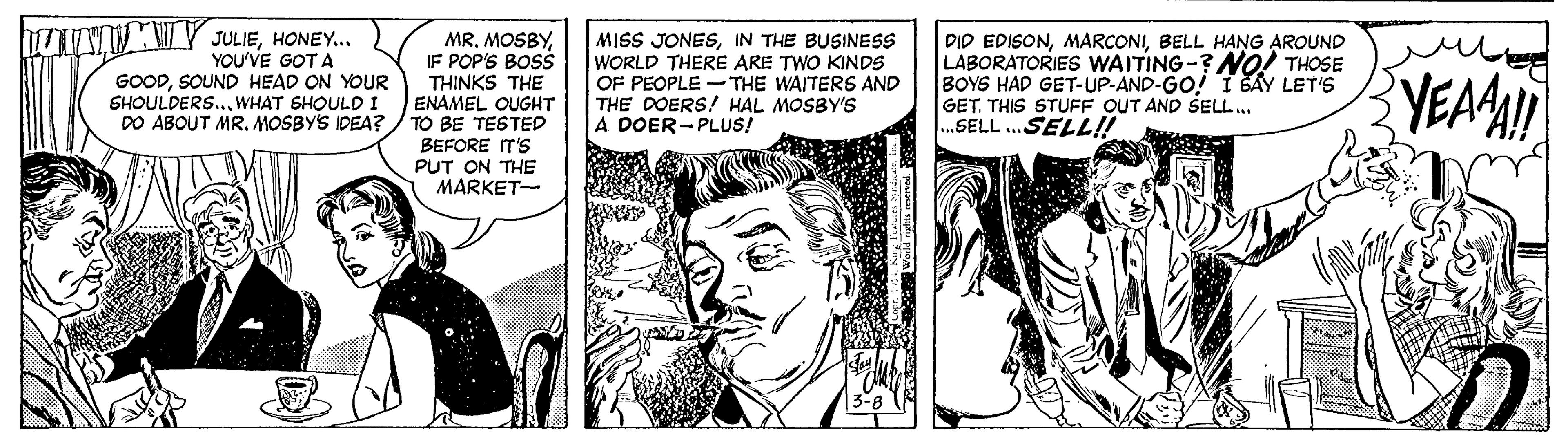 Newspaper OCR: VIMY JULIEHONEY. YOU'VE GOT A GOODSOUND HEAD ON YOUR SHOULDERS..WHAT SHOULD I DO ABOUT MR. MOSBY'S IDEA? MRIF POP'S BOSS THINKS THE ENAMEL OUGHT TO BE TESTED BEFORE T'S PUT ON THE MARKET- MISS JONESIN THE BUSINESS WORLD THERE ARE TWO KINDS OF PEOPLE -THE WAITERS AND THE DOERS! HAL MOSBY'S A DOER-PLUS! DID EDISONBELL H?NG AROUND LABORATORIES WAITING-?NO! THOSE BOYS HAD GET-UP-AND-GO! I SAY LET'6 GETTHIS STUFF OUT AND SELL.. ..SELL .SELL!! YEAMI VIMY JULIEHONEY. YOU'VE GOT A GOODSOUND HEAD ON YOUR SHOULDERS..WHAT SHOULD I DO ABOUT MR. MOSBY'S IDEA? MRIF POP'S BOSS THINKS THE ENAMEL OUGHT TO BE TESTED BEFORE T'S PUT ON THE MARKET- MISS JONESIN THE BUSINESS WORLD THERE ARE TWO KINDS OF PEOPLE -THE WAITERS AND THE DOERS! HAL MOSBY'S A DOER-PLUS! DID EDISONBELL H?NG AROUND LABORATORIES WAITING-?NO! THOSE BOYS HAD GET-UP-AND-GO! I SAY LET'6 GETTHIS STUFF OUT AND SELL.. ..SELL .SELL!! YEAMI