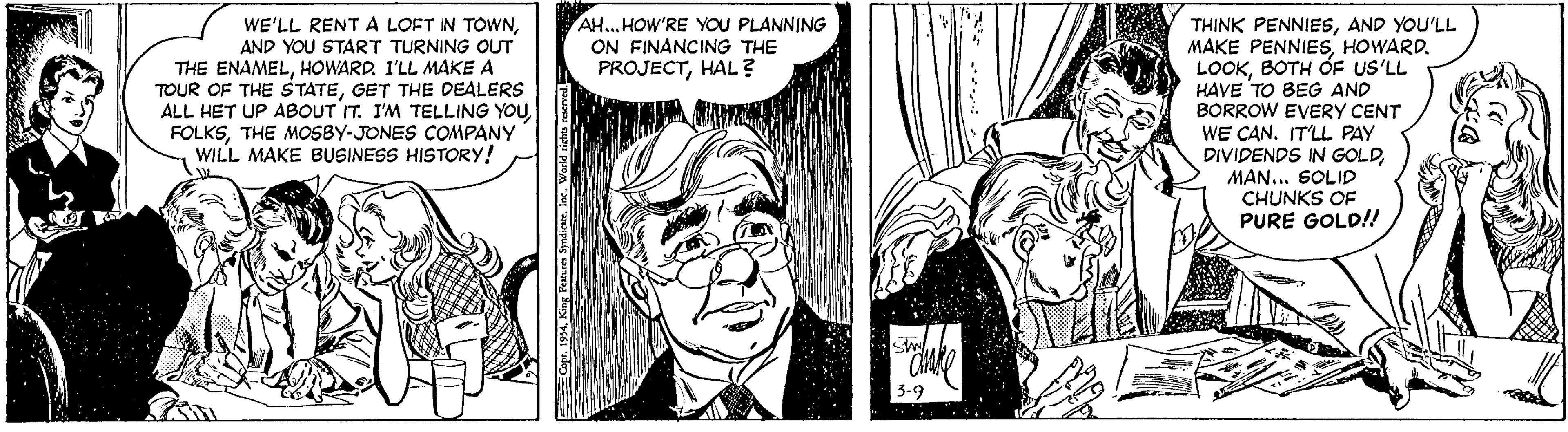 Black-and-white OCR: AH... HOW'RE YOU PLANNING ON FINANCING THE PROJECTHAL? WE'LL RENT A LOFT IN TOWNAND YOU START TURNING OUT THE ENAMELHOWARD. I'LL MAKE A TOUR OF THE STATEGET THE DEALERS ALL HET UP ABOUT IT. I'M TELLING YOUTHE MOSBY-JONES COMPANY WILL MAKE BUSINESS HISTORY! THINK PENNIESAND YOU'LL MAKE PENNIESHOWARD. LOOKBOTH ÓF US'LL HAVE TO BEG AND BORROW EVERY CENT WE CAN. IT'LL PAY DIVIDENDS IN GOLDMAN... SOLID CHUNKS OF PURE GOLD!! AH... HOW'RE YOU PLANNING ON FINANCING THE PROJECTHAL? WE'LL RENT A LOFT IN TOWNAND YOU START TURNING OUT THE ENAMELHOWARD. I'LL MAKE A TOUR OF THE STATEGET THE DEALERS ALL HET UP ABOUT IT. I'M TELLING YOUTHE MOSBY-JONES COMPANY WILL MAKE BUSINESS HISTORY! THINK PENNIESAND YOU'LL MAKE PENNIESHOWARD. LOOKBOTH ÓF US'LL HAVE TO BEG AND BORROW EVERY CENT WE CAN. IT'LL PAY DIVIDENDS IN GOLDMAN... SOLID CHUNKS OF PURE GOLD!!
