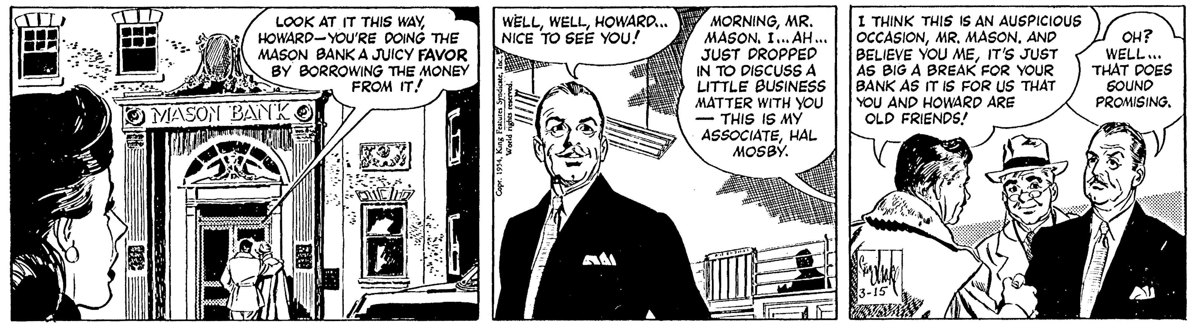 Publication OCR: MORNINGMR. MASONI. AH.. JUST DROPPED IN TO DISCUSS A LITTLE BUSINESS MATTER WITH YOU - THIS IS MY ASSOCIATEHAL MOSBY. I THINK THIS IS AN AUSPICIOUS OCCASIONAND BELIEVE YOU MEIT'S JUST AS BIG A BREAK FOR YOUR BANK AS IT Is FOR US THAT YOU AND HOWARD ARE OLD FRIENDS! WELLHOWARD. NICE TO SEE YOU! LOOK AT IT THIS WAYHOWARD-YOU'RE DOING THE MASON BANK A JUICY FAVOR BY BORROWING THE MONEY FROM IT! OH? WELL.. THAT POES SOUND PROMISING. MASON BANK MORNINGMR. MASONI. AH.. JUST DROPPED IN TO DISCUSS A LITTLE BUSINESS MATTER WITH YOU - THIS IS MY ASSOCIATEHAL MOSBY. I THINK THIS IS AN AUSPICIOUS OCCASIONMR. MASONAND BELIEVE YOU MEIT'S JUST AS BIG A BREAK FOR YOUR BANK AS IT Is FOR US THAT YOU AND HOWARD ARE OLD FRIENDS! WELLHOWARD. NICE TO SEE YOU! LOOK AT IT THIS WAYHOWARD-YOU'RE DOING THE MASON BANK A JUICY FAVOR BY BORROWING THE MONEY FROM IT! OH? WELL.. THAT POES SOUND PROMISING. MASON BANK
