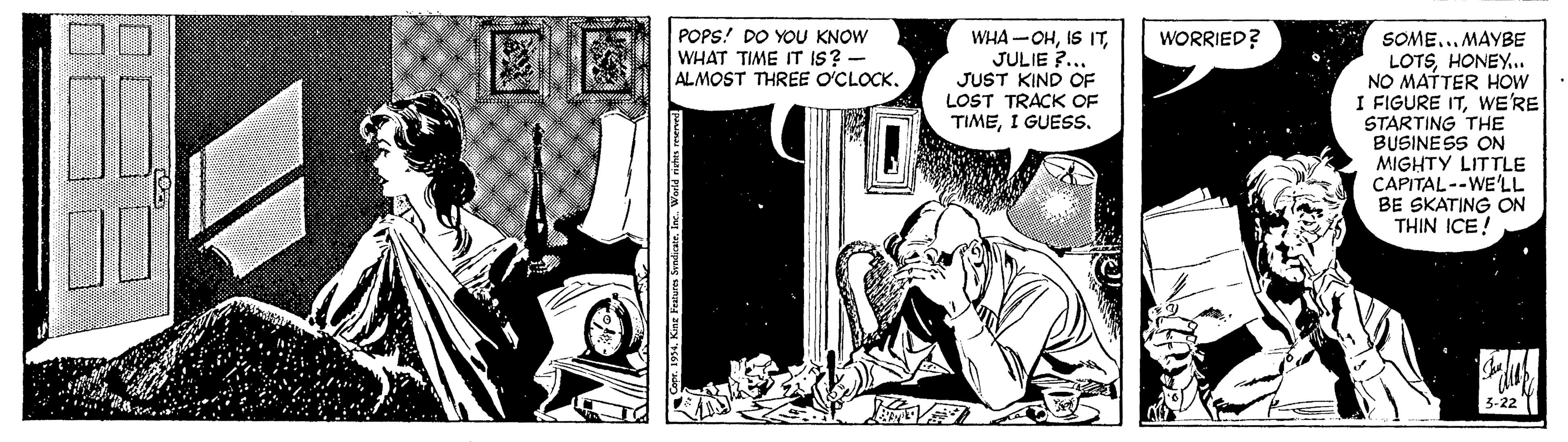 Comic book OCR: WHA -OHJULIE ?. JUST KIND OF LOST TRACK OF TIMEI GUESS. WORRIED? POPS! DO YOU KNOW WHAT TIME IT IS? - ALMOST THREE O'CLOCK. SOMEMAYBE LOTSHONEY.. NO MATTER HOW I FIGURE ITWE'RE STARTING THE BUSINESS ON MIGHTY LITTLE CAPITAL--WE'LL BE SKATING ON THIN ICE! 3-22" WHA -OHIS ITJULIE ?. JUST KIND OF LOST TRACK OF TIMEI GUESS. WORRIED? POPS! DO YOU KNOW WHAT TIME IT IS? - ALMOST THREE O'CLOCK. SOMEMAYBE LOTSHONEY.. NO MATTER HOW I FIGURE ITWE'RE STARTING THE BUSINESS ON MIGHTY LITTLE CAPITAL--WE'LL BE SKATING ON THIN ICE! 3-22"
