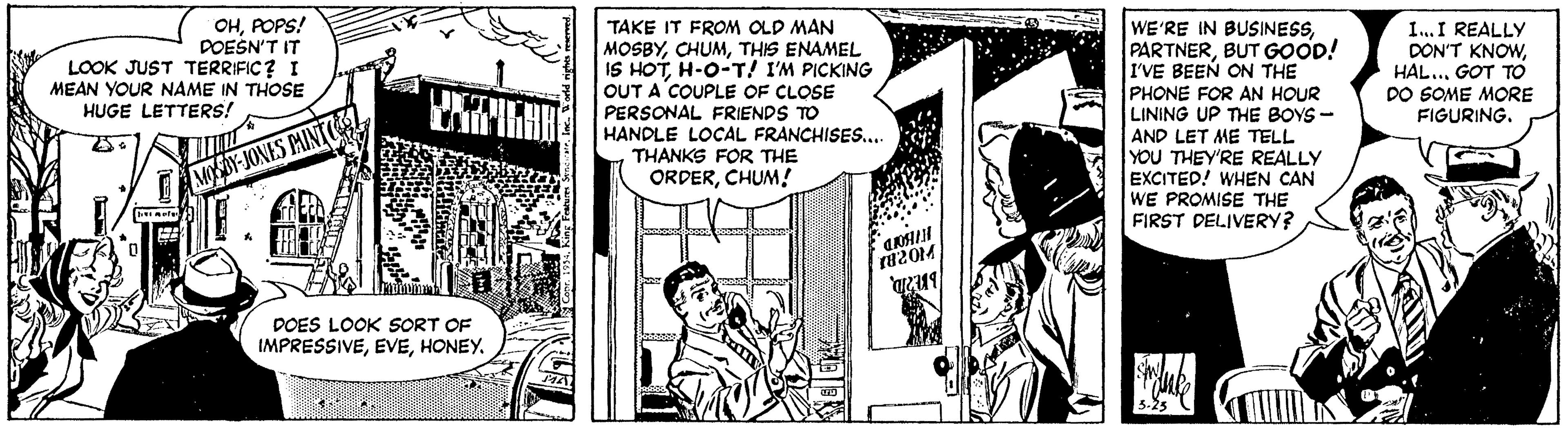 Parallel OCR: WE'RE IN BUSINESSBUT GOOD! I'VE BEEN ON THE PHONE FOR AN HOUR LINING UP THE BOYS - AND LET ME TELL YOU THEY'RE REALLY EXCITED! WHEN CAN WE PROMISE THE FIRST DELIVERY? OHPOPS! DOESN'T IT LOOK JUST TERRIFIC? I MEAN YOUR NAME IN THOSE TAKE IT FROM OLD MAN MOSBYTHIS ENAMEL IS HOTH-O-T! I'M PICKING OUT A COUPLE OF CLOSE PERSONAL FRIENDS TO HANDLE LOCAL FRANCHISES.. THANKS FOR THE ORDERCHUM ! I..I REALLY DON'T KNOWHAL... GOT TO DO SOME MORE FIGURING. HUGE LETTERS! MOSBY-JONES PMINT 82014 DOES LOOK SORT OF IMPRESSIVEHONEY. WE'RE IN BUSINESSBUT GOOD! I'VE BEEN ON THE PHONE FOR AN HOUR LINING UP THE BOYS - AND LET ME TELL YOU THEY'RE REALLY EXCITED! WHEN CAN WE PROMISE THE FIRST DELIVERY? OHPOPS! DOESN'T IT LOOK JUST TERRIFIC? I MEAN YOUR NAME IN THOSE TAKE IT FROM OLD MAN MOSBYTHIS ENAMEL IS HOTH-O-T! I'M PICKING OUT A COUPLE OF CLOSE PERSONAL FRIENDS TO HANDLE LOCAL FRANCHISES.. THANKS FOR THE ORDERCHUM ! I..I REALLY DON'T KNOWHAL... GOT TO DO SOME MORE FIGURING. HUGE LETTERS! MOSBY-JONES PMINT 82014 DOES LOOK SORT OF IMPRESSIVE