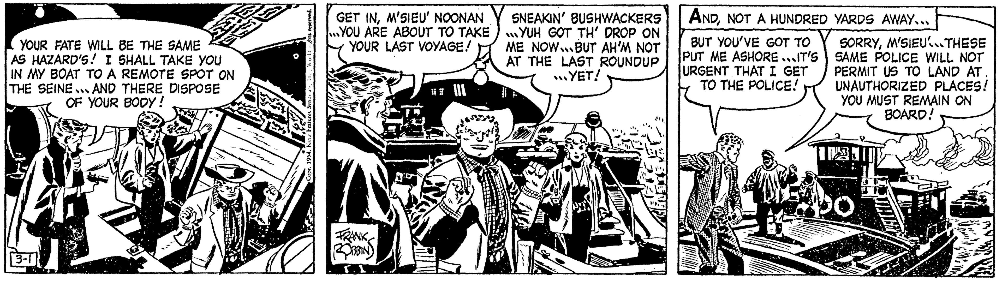 Illustration OCR: YOUR FATE WILL BE THE SAME AS HAZARD'S! I SHALL TAKE YOU IN MY BOAT TO A REMOTE SPOT ON THE SEINE AND THERE DISPOSE OF YOUR BODY! 3-1 GET INM'SIEU' NOONAN ...YOU ARE ABOUT TO TAKE YOUR LAST VOYAGE! FRANK ROBBIN SNEAKIN' BUSHWACKERS YUH GOT TH' DROP ON ME NOW. BUT AH'M NOT AT THE LAST ROUNDUP ...YET! ANDNOT A HUNDRED YARDS AWAY... BUT YOU'VE GOT TO PUT ME ASHORE IT'S URGENT THAT I GET TO THE POLICE! SORRYM'SIEU...THESE SAME POLICE WILL NOT PERMIT US TO LAND AT UNAUTHORIZED PLACES! YOU MUST REMAIN ON BOARD! 20 YOUR FATE WILL BE THE SAME AS HAZARD'S ! I SHALL TAKE YOU IN MY BOAT TO A REMOTE SPOT ON THE SEINE AND THERE DISPOSE OF YOUR BODY ! 3-1 GET INM'SIEU ' NOONAN ... YOU ARE ABOUT TO TAKE YOUR LAST VOYAGE ! FRANK ROBBIN SNEAKIN ' BUSHWACKERS YUH GOT TH ' DROP ON ME NOW . BUT AH'M NOT AT THE LAST ROUNDUP ... YET ! ANDNOT A HUNDRED YARDS AWAY ... BUT YOU'VE GOT TO PUT ME ASHORE IT'S URGENT THAT I GET TO THE POLICE ! SORRYM'SIEU ... THESE SAME POLICE WILL NOT PERMIT US TO LAND AT UNAUTHORIZED PLACES ! YOU MUST REMAIN ON BOARD ! 20