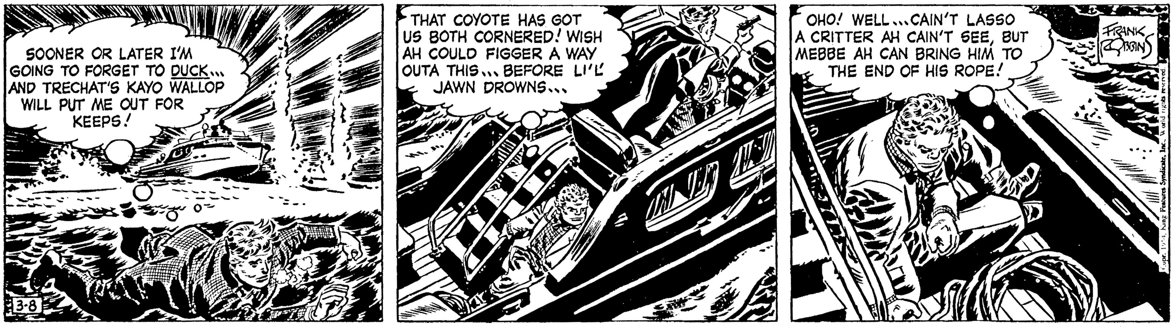 Fictional character OCR: SOONER OR LATER I'M GOING TO FORGET TO DUCK... AND TRECHAT'S KAYO WALLOP WILL PUT ME OUT FOR KEEPS! 3-8 THAT COYOTE HAS GOT US BOTH CORNERED! WISH AH COULD FIGGER A WAY OUTA THIS BEFORE LI'L JAWN DROWNS... 6 OHO! WELLCAIN'T LASSO A CRITTER AH CAIN'T SEEBUT MEBBE AH CAN BRING HIM TO THE END OF HIS ROPE! FRANK GIN - Features SyndicateSOONER OR LATER I'M GOING TO FORGET TO DUCK ... AND TRECHAT'S KAYO WALLOP WILL PUT ME OUT FOR KEEPS ! 3-8 THAT COYOTE HAS GOT US BOTH CORNERED ! WISH AH COULD FIGGER A WAY OUTA THIS BEFORE LI'L JAWN DROWNS ... 6 OHO ! WELLCAIN'T LASSO A CRITTER AH CAIN'T SEEBUT MEBBE AH CAN BRING HIM TO THE END OF HIS ROPE ! FRANK GIN - Features Syndicate