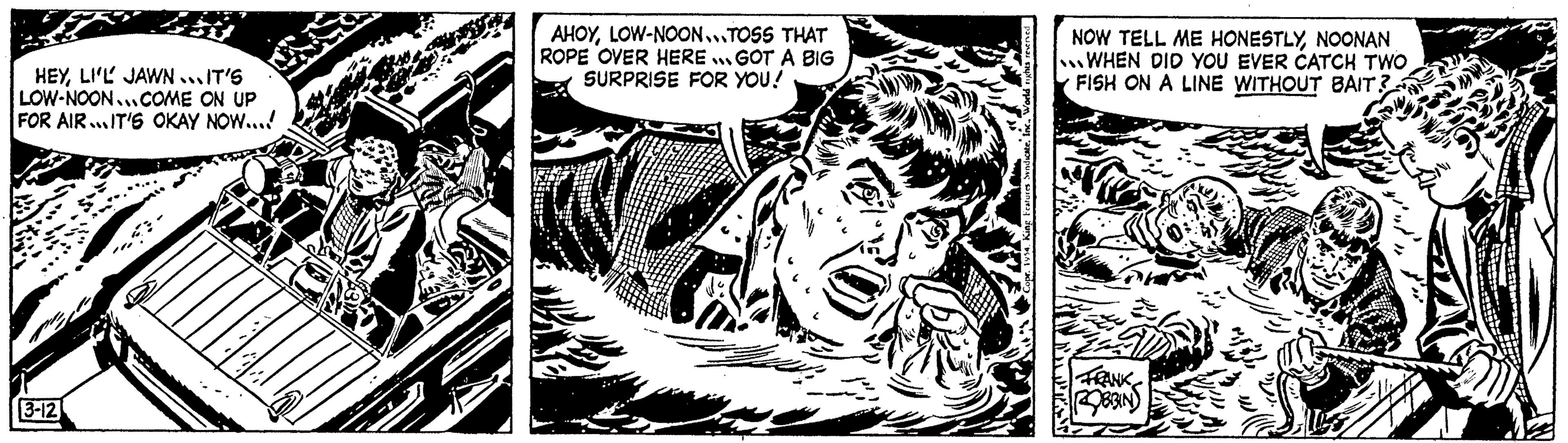 Line art OCR: HEYLI'L JAWN...IT'S LOW-NOON...COME ON UP FOR AIR...IT'S OKAY NOW.... 3-12 I AHOYLOW-NOON...TOSS THAT ROPE OVER HERE GOT A BIG SURPRISE FOR YOU! Syndicate. Inc.NOONAN WHEN DID YOU EVER CATCH TWO FISH ON A LINE WITHOUT BAIT? ROBBIN HEYLI'L JAWN ... IT'S LOW - NOON ... COME ON UP FOR AIR ... IT'S OKAY NOW .... 3-12 I AHOYLOW - NOON ... TOSS THAT ROPE OVER HERE GOT A BIG SURPRISE FOR YOU ! Syndicate . Inc.NOW TELL ME HONESTLYNOONAN WHEN DID YOU EVER CATCH TWO FISH ON A LINE WITHOUT BAIT ? ROBBIN