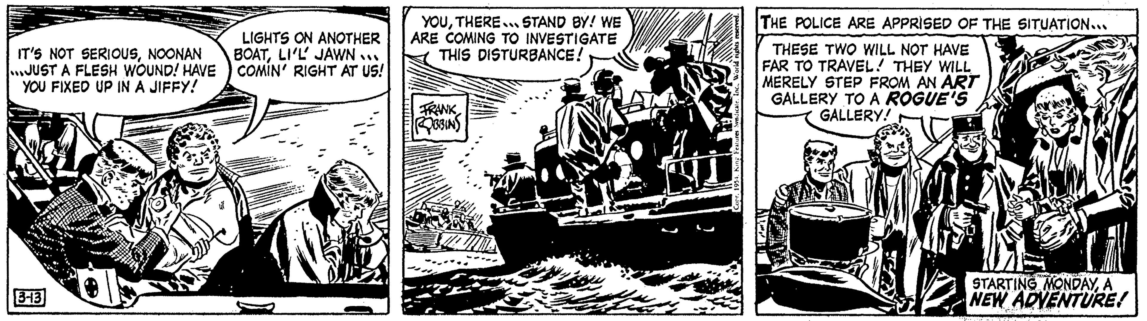 Illustration OCR: IT'S NOT SERIOUSNOONAN JUST A FLESH WOUND! HAVE YOU FIXED UP IN A JIFFY! 3-413 LIGHTS ON ANOTHER BOATLI'L JAWN... COMIN' RIGHT AT US! YOUTHERE... STAND BY! WE ARE COMING TO INVESTIGATE THIS DISTURBANCE! FRANK ROBBINS THE POLICE ARE APPRISED OF THE SITUATION... THESE TWO WILL NOT HAVE FAR TO TRAVEL! THEY WILL MERELY STEP FROM AN ART GALLERY TO A ROGUE'S GALLERY! ALL STARTING MONDAYA NEW ADVENTURE! IT'S NOT SERIOUSNOONAN JUST A FLESH WOUND ! HAVE YOU FIXED UP IN A JIFFY ! 3-413 LIGHTS ON ANOTHER BOATLI'L JAWN ... COMIN ' RIGHT AT US ! YOUTHERE ... STAND BY ! WE ARE COMING TO INVESTIGATE THIS DISTURBANCE ! FRANK ROBBINS THE POLICE ARE APPRISED OF THE SITUATION ... THESE TWO WILL NOT HAVE FAR TO TRAVEL ! THEY WILL MERELY STEP FROM AN ART GALLERY TO A ROGUE'S GALLERY ! ALL STARTING MONDAYA NEW ADVENTURE !
