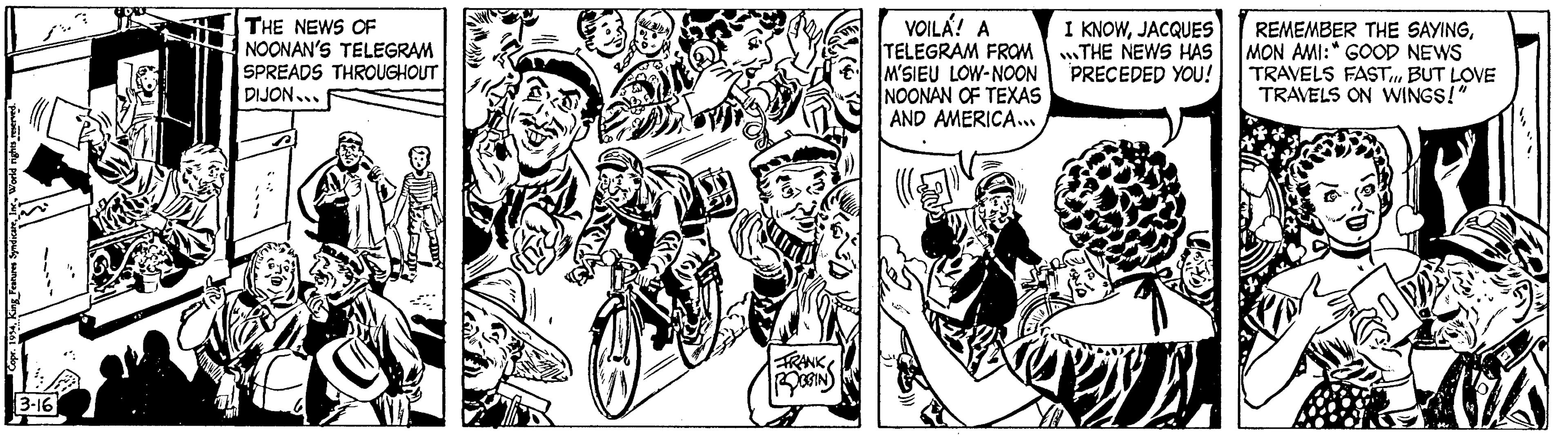 Illustration OCR: World rights reserved. 2 Copr. 1934King Features Syndicare 3-16 THE NEWS OF NOONAN'S TELEGRAM SPREADS THROUGHOUT DIJON... FRANK ROOGIN VOILA! A TELEGRAM FROM M'SIEU LOW-NOON NOONAN OF TEXAS AND AMERICA... I KNOWJACQUES THE NEWS HAS PRECEDED YOU! REMEMBER THE SAYINGMON AMI: GOOD NEWS TRAVELS FASTBUT LOVE TRAVELS ON WINGS!" World rights reserved . 2 Copr . 1934King Features Syndicare 3-16 THE NEWS OF NOONAN'S TELEGRAM SPREADS THROUGHOUT DIJON ... FRANK ROOGIN VOILA ! A TELEGRAM FROM M'SIEU LOW - NOON NOONAN OF TEXAS AND AMERICA ... I KNOWJACQUES THE NEWS HAS PRECEDED YOU ! REMEMBER THE SAYINGMON AMI : GOOD NEWS TRAVELS FASTBUT LOVE TRAVELS ON WINGS ! "