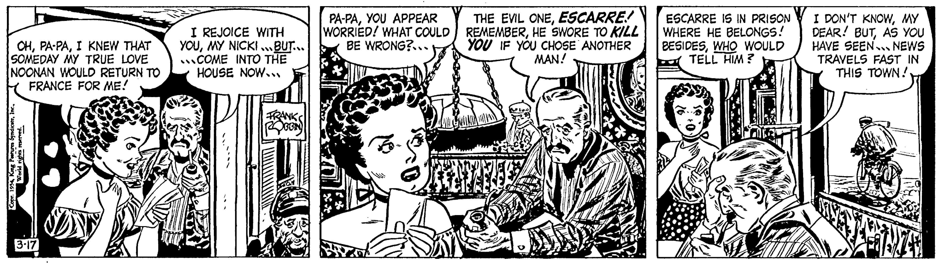 Style OCR: OHI KNEW THAT SOMEDAY MY TRUE LOVE NOONAN WOULD RETURN TO FRANCE FOR ME! Copr. 1954World rights reserved. 3-17 DAN I REJOICE WITH YOUMY NICKI...BUT... ...COME INTO THE HOUSE NOW... FRANKS GEN PA-PAYOU APPEAR WORRIED! WHAT COULD BE WRONG?... THE EVIL ONEESCARRE! REMEMBERHE SWORE TO KILL YOU IF YOU CHOSE ANOTHER MAN! D ESCARRE IS IN PRISON WHERE HE BELONGS! BESIDESWHO WOULD TELL HIM? I DON'T KNOWMY DEAR! BUTAS YOU HAVE SEEN... NEWS TRAVELS FAST IN THIS TOWN! ? OHPA - PAI KNEW THAT SOMEDAY MY TRUE LOVE NOONAN WOULD RETURN TO FRANCE FOR ME ! Copr . 1954King Peatures SyndicateWorld rights reserved . 3-17 DAN I REJOICE WITH YOUMY NICKI ... BUT ... ... COME INTO THE HOUSE NOW ... FRANKS GEN PA - PAYOU APPEAR WORRIED ! WHAT COULD BE WRONG ? ... THE EVIL ONEESCARRE ! REMEMBERHE SWORE TO KILL YOU IF YOU CHOSE ANOTHER MAN ! D ESCARRE IS IN PRISON WHERE HE BELONGS ! BESIDESWHO WOULD TELL HIM ? I DON'T KNOWMY DEAR ! BUTAS YOU HAVE SEEN ... NEWS TRAVELS FAST IN THIS TOWN ! ?