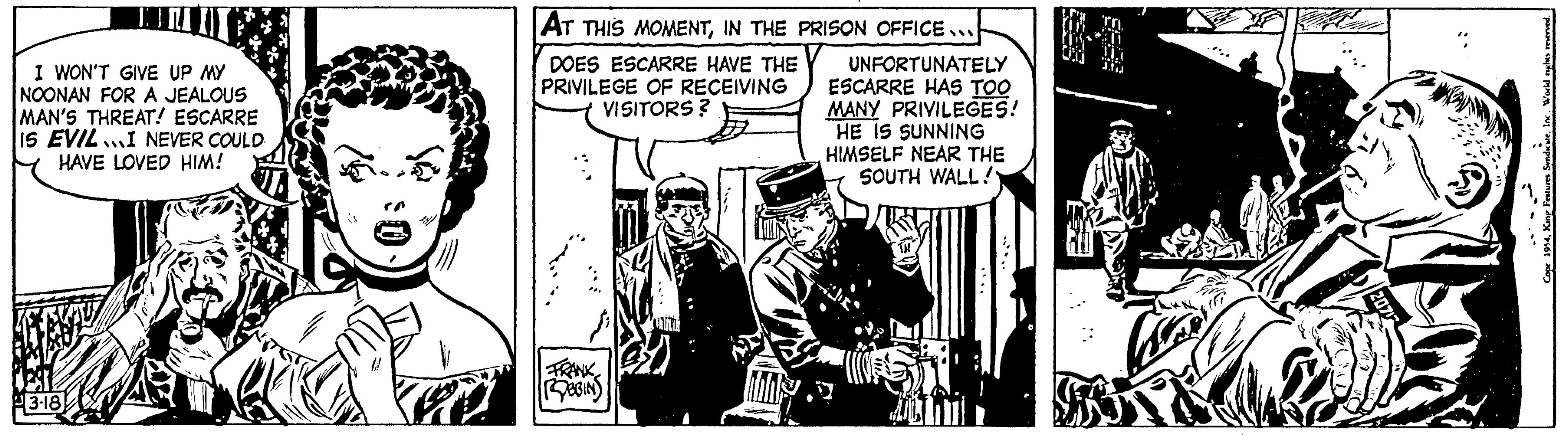 Illustration OCR: I WON'T GIVE UP MY NOONAN FOR A JEALOUS MAN'S THREAT! ESCARRE IS EVILI NEVER COULD HAVE LOVED HIM! 3-18 AT THIS MOMENTIN THE PRISON OFFICE. DOES ESCARRE HAVE THE PRIVILEGE OF RECEIVING VISITORS? FRANK ROBBINS »» UNFORTUNATELY ESCARRE HAS TOO MANY PRIVILEGES! HE IS SUNNING HIMSELF NEAR THE SOUTH WALL!" KD World nights reserved. Cope 1954King Features Syndicate. I WON'T GIVE UP MY NOONAN FOR A JEALOUS MAN'S THREAT ! ESCARRE IS EVILI NEVER COULD HAVE LOVED HIM ! 3-18 AT THIS MOMENTIN THE PRISON OFFICE . DOES ESCARRE HAVE THE PRIVILEGE OF RECEIVING VISITORS ? FRANK ROBBINS » » UNFORTUNATELY ESCARRE HAS TOO MANY PRIVILEGES ! HE IS SUNNING HIMSELF NEAR THE SOUTH WALL ! " KD World nights reserved . Cope 1954King Features Syndicate .