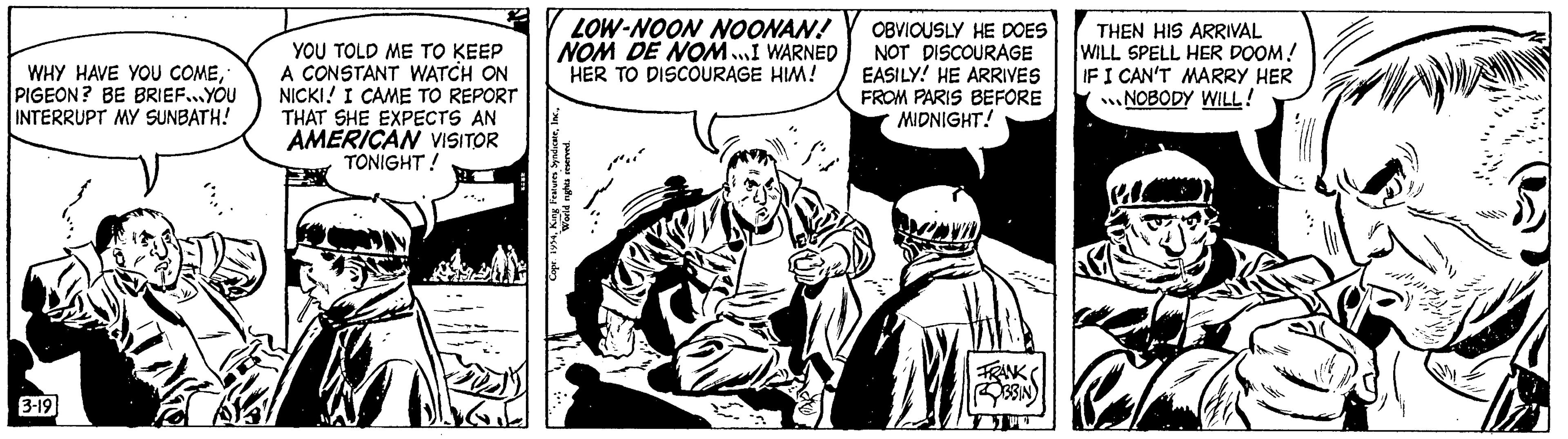 Drawing OCR: WHY HAVE YOU COMEPIGEON? BE BRIEF...YOU INTERRUPT MY SUNBATH! 3-19 YOU TOLD ME TO KEEP A CONSTANT WATCH ON NICKI I CAME TO REPORT THAT SHE EXPECTS AN AMERICAN VISITOR TONIGHT! LOW-NOON NOONAN! NOM DE NOM...I WARNED HER TO DISCOURAGE HIM! Copr. 1954World nights reserved. SA OBVIOUSLY HE DOES NOT DISCOURAGE EASILY! HE ARRIVES FROM PARIS BEFORE MIDNIGHT! FRANK 33IN W THEN HIS ARRIVAL WILL SPELL HER DOOM! IF I CAN'T MARRY HER NOBODY WILL! WHY HAVE YOU COMEPIGEON ? BE BRIEF ... YOU INTERRUPT MY SUNBATH ! 3-19 YOU TOLD ME TO KEEP A CONSTANT WATCH ON NICKI I CAME TO REPORT THAT SHE EXPECTS AN AMERICAN VISITOR TONIGHT ! LOW - NOON NOONAN ! NOM DE NOM ... I WARNED HER TO DISCOURAGE HIM ! Copr . 1954King Features SyndicateWorld nights reserved . SA OBVIOUSLY HE DOES NOT DISCOURAGE EASILY ! HE ARRIVES FROM PARIS BEFORE MIDNIGHT ! FRANK 33IN W THEN HIS ARRIVAL WILL SPELL HER DOOM ! IF I CAN'T MARRY HER NOBODY WILL !