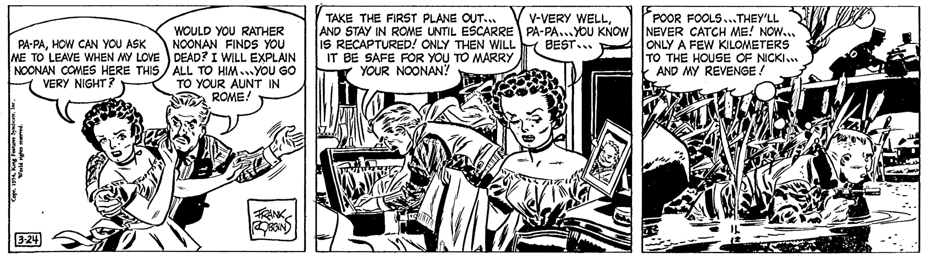 Monochrome OCR: PA PAHOW CAN YOU ASK ME TO LEAVE WHEN MY LOVE NOONAN COMES HERE THIS VERY NIGHT? SyndicateKing Features Syndicate. World rights reserved. 3-24 0 Engels WOULD YOU RATHER NOONAN FINDS YOU DEAD? I WILL EXPLAIN ALL TO HIM..YOU GO TO YOUR AUNT IN ROME! FRANK ROBBIN TAKE THE FIRST PLANE OUT... AND STAY IN ROME UNTIL ESCARRE IS RECAPTURED! ONLY THEN WILL IT BE SAFE FOR YOU TO MARRY YOUR NOONAN? wwwww V-VERY WELLPA-PA...YOU KNOW BEST... 18 POOR FOOLS...THEY'LL NEVER CATCH ME! NOW... ONLY A FEW KILOMETERS TO THE HOUSE OF NICKI... AND MY REVENGE ! YAN PA PAHOW CAN YOU ASK ME TO LEAVE WHEN MY LOVE NOONAN COMES HERE THIS VERY NIGHT ? SyndicateCopr . 1954King Features Syndicate . World rights reserved . 3-24 0 Engels WOULD YOU RATHER NOONAN FINDS YOU DEAD ? I WILL EXPLAIN ALL TO HIM..YOU GO TO YOUR AUNT IN ROME ! FRANK ROBBIN TAKE THE FIRST PLANE OUT ... AND STAY IN ROME UNTIL ESCARRE IS RECAPTURED ! ONLY THEN WILL IT BE SAFE FOR YOU TO MARRY YOUR NOONAN ? wwwww V - VERY WELLPA - PA ... YOU KNOW BEST ... 18 POOR FOOLS ... THEY'LL NEVER CATCH ME ! NOW ... ONLY A FEW KILOMETERS TO THE HOUSE OF NICKI ... AND MY REVENGE ! YAN