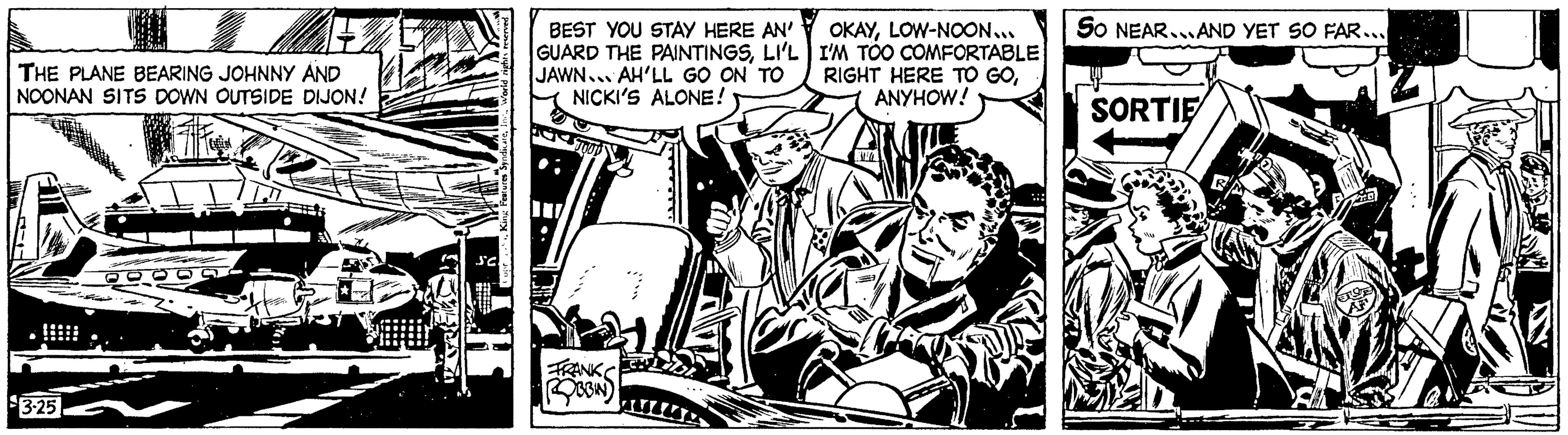 Line art OCR: THE PLANE BEARING JOHNNY AND NOONAN SITS DOWN OUTSIDE DIJON! 3-25 BEST YOU STAY HERE AN' GUARD THE PAINTINGSLI'L JAWN AH'LL GO ON TO NICKI'S ALONE! FRANK ROBBIN OKAYLOW-NOON... I'M TOO COMFORTABLE RIGHT HERE TO GOANYHOW! SO NEAR... AND YET SO FAR... SORTIE THE PLANE BEARING JOHNNY AND NOONAN SITS DOWN OUTSIDE DIJON ! 3-25 BEST YOU STAY HERE AN ' GUARD THE PAINTINGSLI'L JAWN AH'LL GO ON TO NICKI'S ALONE ! FRANK ROBBIN OKAYLOW - NOON ... I'M TOO COMFORTABLE RIGHT HERE TO GOANYHOW ! SO NEAR ... AND YET SO FAR ... SORTIE