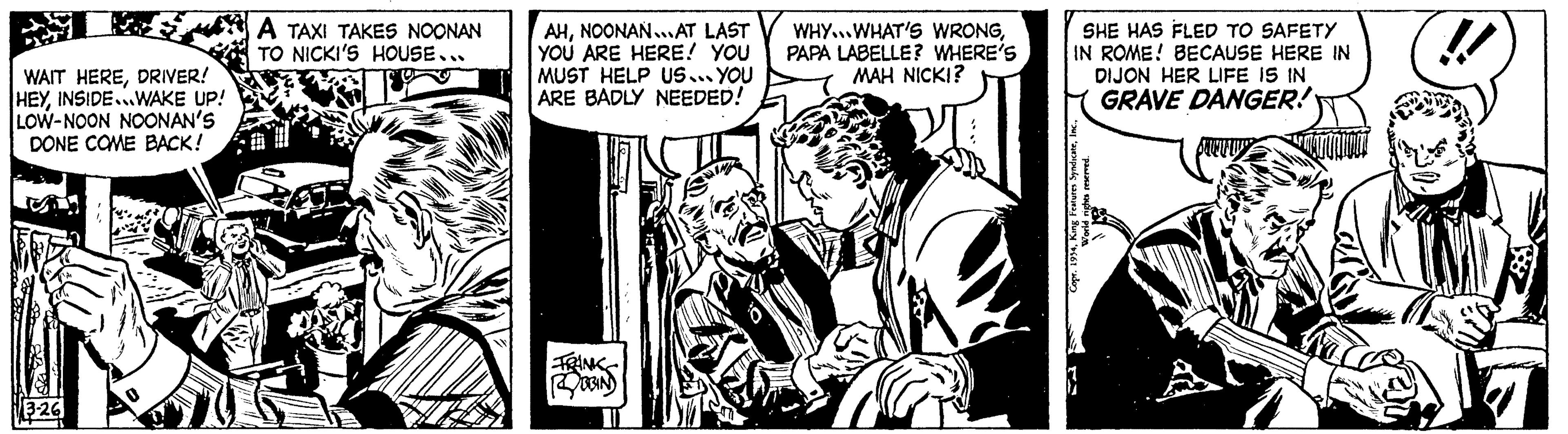 Illustration OCR: WAIT HEREDRIVER! HEYINSIDE...WAKE UP! LOW-NOON NOONAN'S DONE COME BACK! 3-26 A TAXI TAKES NOONAN TO NICKI'S HOUSE... AHNOONAN... AT LAST YOU ARE HERE! YOU MUST HELP US... YOU ARE BADLY NEEDED! FRANK ROBIN B WHY... WHAT'S WRONGPAPA LABELLE? WHERE'S MAH NICKI? SHE HAS FLED TO SAFETY IN ROME! BECAUSE HERE IN DIJON HER LIFE IS IN GRAVE DANGER! Copr. 1954World rights reserved. !! WAIT HEREDRIVER ! HEYINSIDE ... WAKE UP ! LOW - NOON NOONAN'S DONE COME BACK ! 3-26 A TAXI TAKES NOONAN TO NICKI'S HOUSE ... AHNOONAN ... AT LAST YOU ARE HERE ! YOU MUST HELP US ... YOU ARE BADLY NEEDED ! FRANK ROBIN B WHY ... WHAT'S WRONGPAPA LABELLE ? WHERE'S MAH NICKI ? SHE HAS FLED TO SAFETY IN ROME ! BECAUSE HERE IN DIJON HER LIFE IS IN GRAVE DANGER ! Copr . 1954King Features SyndicateWorld rights reserved . !!