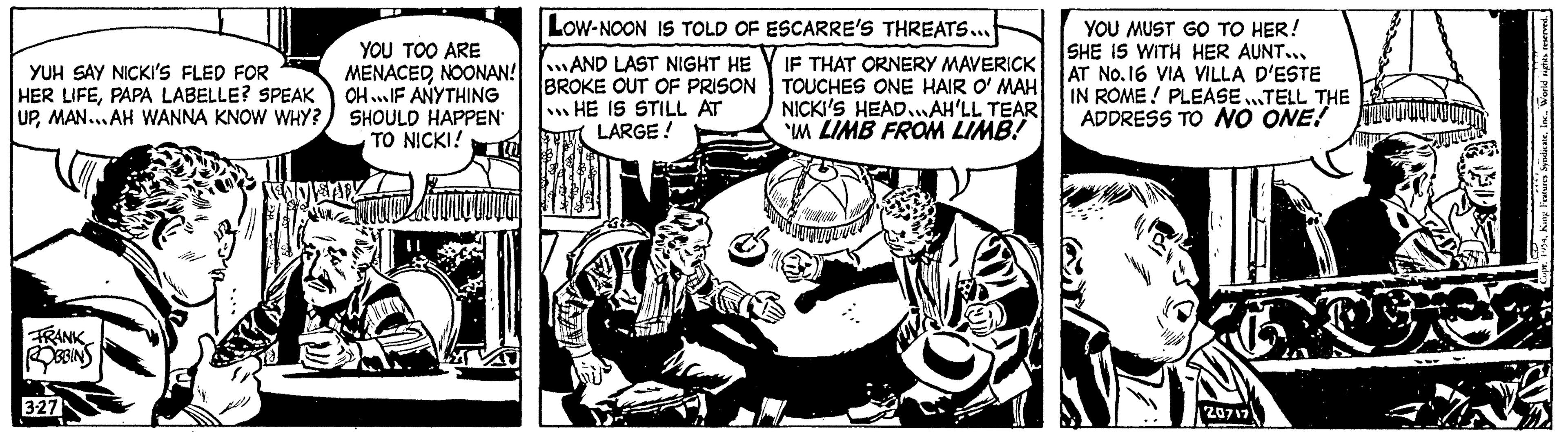 Motor vehicle OCR: YUH SAY NICKI'S FLED FOR HER LIFEPAPA LABELLE? SPEAK UPMAN...AH WANNA KNOW WHY? FRANK ROBBINS 3-27 LOW-NOON IS TOLD OF ESCARRE'S THREATS... YOU TOO ARE MENACEDNOONAN!AND LAST NIGHT HE OH...IF ANYTHING SHOULD HAPPEN BROKE OUT OF PRISON HE IS STILL AT LARGE ! TO NICKI! NEAP IF THAT ORNERY MAVERICK TOUCHES ONE HAIR O' MAH NICKI'S HEAD...AH'LL TEAR IM LIMB FROM LIMB! YOU MUST GO TO HER! SHE IS WITH HER AUNT... AT No.16 VIA VILLA D'ESTE IN ROME! PLEASE TELL THE ADDRESS TO NO ONE! 20717 wwwwwwwww SAUL Features SyndicateWorld rights reserved. YUH SAY NICKI'S FLED FOR HER LIFEPAPA LABELLE ? SPEAK UPMAN ... AH WANNA KNOW WHY ? FRANK ROBBINS 3-27 LOW - NOON IS TOLD OF ESCARRE'S THREATS ... YOU TOO ARE MENACEDNOONAN ! AND LAST NIGHT HE OH ... IF ANYTHING SHOULD HAPPEN BROKE OUT OF PRISON HE IS STILL AT LARGE ! TO NICKI ! NEAP IF THAT ORNERY MAVERICK TOUCHES ONE HAIR O ' MAH NICKI'S HEAD ... AH'LL TEAR IM LIMB FROM LIMB ! YOU MUST GO TO HER ! SHE IS WITH HER AUNT ... AT No.16 VIA VILLA D'ESTE IN ROME ! PLEASE TELL THE ADDRESS TO NO ONE ! 20717 wwwwwwwww SAUL Features SyndicateWorld rights reserved .